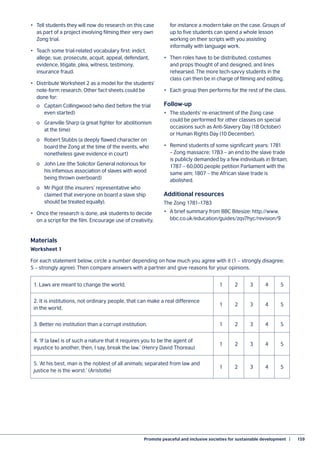 Promote peaceful and inclusive societies for sustainable development  |	 159
•	 Tell students they will now do research on this case
as part of a project involving filming their very own
Zong trial.
•	 Teach some trial-related vocabulary first: indict,
allege, sue, prosecute, acquit, appeal, defendant,
evidence, litigate, plea, witness, testimony,
insurance fraud.
•	 Distribute Worksheet 2 as a model for the students’
note-form research. Other fact sheets could be
done for:
	 o	 Captain Collingwood (who died before the trial
	 even started)
	 o	 Granville Sharp (a great fighter for abolitionism
	 at the time)
	 o	 Robert Stubbs (a deeply flawed character on
	 board the Zong at the time of the events, who
	 nonetheless gave evidence in court)
	 o	 John Lee (the Solicitor General notorious for
	 his infamous association of slaves with wood
	 being thrown overboard)
	 o	 Mr Pigot (the insurers’ representative who
	 claimed that everyone on board a slave ship
	 should be treated equally).
•	 Once the research is done, ask students to decide
on a script for the film. Encourage use of creativity,
for instance a modern take on the case. Groups of
up to five students can spend a whole lesson
working on their scripts with you assisting
informally with language work.
•	 Then roles have to be distributed, costumes
and props thought of and designed, and lines
rehearsed. The more tech-savvy students in the
class can then be in charge of filming and editing.
•	 Each group then performs for the rest of the class.
Follow-up
•	 The students’ re-enactment of the Zong case
could be performed for other classes on special
occasions such as Anti-Slavery Day (18 October)
or Human Rights Day (10 December).
•	 Remind students of some significant years: 1781
– Zong massacre; 1783 – an end to the slave trade
is publicly demanded by a few individuals in Britain;
1787 – 60,000 people petition Parliament with the
same aim; 1807 – the African slave trade is
abolished.
Additional resources
The Zong 1781–1783
•	 A brief summary from BBC Bitesize: http://www.
bbc.co.uk/education/guides/zqv7hyc/revision/9
Materials
Worksheet 1
For each statement below, circle a number depending on how much you agree with it (1 – strongly disagree;
5 – strongly agree). Then compare answers with a partner and give reasons for your opinions.
1. Laws are meant to change the world. 1 2 3 4 5
2. It is institutions, not ordinary people, that can make a real difference
in the world.
1 2 3 4 5
3. Better no institution than a corrupt institution. 1 2 3 4 5
4. ‘If [a law] is of such a nature that it requires you to be the agent of
injustice to another, then, I say, break the law.’ (Henry David Thoreau)
1 2 3 4 5
5. ‘At his best, man is the noblest of all animals; separated from law and
justice he is the worst.’ (Aristotle)
1 2 3 4 5
 