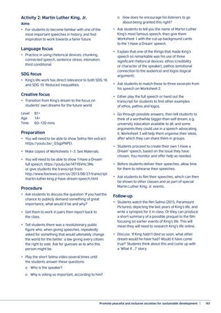 Promote peaceful and inclusive societies for sustainable development  |	 161
Activity 2: Martin Luther King, Jr.
Aims
•	 For students to become familiar with one of the
most important speeches in history, and find
inspiration to work towards a fairer future
Language focus
•	 Practice in using rhetorical devices; chunking,
connected speech, sentence stress, intonation;
third conditional
SDG focus
•	 King’s life-work has direct relevance to both SDG 16
and SDG 10: Reduced inequalities.
Creative focus
•	 Transition from King’s dream to the focus on
students’ own dreams for the future world
Level	B1+
Age	14+
Time	 60–120 mins
Preparation
•	 You will need to be able to show Selma film extract:
https://youtu.be/_03qpPNPEI.
•	 Make copies of Worksheets 1–3. See Materials.
•	 You will need to be able to show ‘I Have a Dream’
full speech: https://youtu.be/I47Y6VHc3Ms
or give students the transcript from:
http://www.foxnews.com/us/2013/08/27/transcript-
martin-luther-king-jr-have-dream-speech.html
Procedure
•	 Ask students to discuss the question ‘If you had the
chance to publicly demand something of great
importance, what would it be and why?’
•	 Get them to work in pairs then report back to
the class.
•	 Tell students there was a revolutionary public
figure who, when giving speeches, repeatedly
asked for something that would ultimately change
the world for the better: a law giving every citizen
the right to vote. Ask for guesses as to who this
person might be.
•	 Play the short Selma video several times until
the students answer these questions:
	 o	 Who is the speaker?
	 o	 Why is voting so important, according to him?
	 o	 How does he encourage his listeners to go
	 about being granted this right?
•	 Ask students to tell you the name of Martin Luther
King’s most famous speech, then give them
Worksheet 1 with the cut-up background cards
to the ‘I Have a Dream’ speech.
•	 Explain that one of the things that made King’s
speech so remarkable was his use of three
significant rhetorical devices: ethos (credibility
or character of the speaker), pathos (emotional
connection to the audience) and logos (logical
argument).
•	 Ask students to match these to three excerpts from
his speech on Worksheet 2.
•	 Either play the full speech or hand out the
transcript for students to find other examples
of ethos, pathos and logos.
•	 Go through possible answers, then tell students to
think of a worthwhile bigger-than-self dream, e.g.
university education available to all, and some
arguments they could use in a speech advocating
it. Worksheet 3 will help them organise their ideas,
after which they can share them in groups.
•	 Students proceed to create their own ‘I Have a
Dream’ speech, based on the issue they have
chosen. You monitor and offer help as needed.
•	 Before students deliver their speeches, allow time
for them to rehearse their speeches.
•	 Ask students to film their speeches, which can then
be shown to other classes and as part of special
Martin Luther King, Jr. events.
Follow-up
•	 Students watch the film Selma (2015, Paramount
Pictures), depicting the last years of King’s life, and
write a synopsis for it in class. Or they can produce
a short summary of a possible prequel to the film
focusing on earlier events of King’s life. This will
mean they will need to research King’s life online.
•	 Discuss: ‘If King hadn’t died so soon, what other
dream would he have had? Would it have come
true?’ Students think about this and come up with
a ‘What if …?’ story.
 