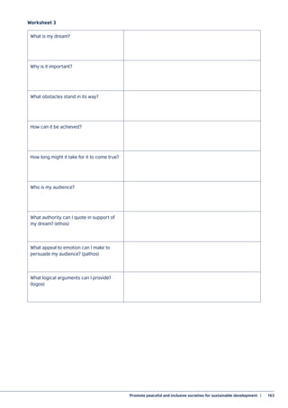 Promote peaceful and inclusive societies for sustainable development  |	 163
Worksheet 3
What is my dream?
Why is it important?
What obstacles stand in its way?
How can it be achieved?
How long might it take for it to come true?
Who is my audience?
What authority can I quote in support of
my dream? (ethos)
What appeal to emotion can I make to
persuade my audience? (pathos)
What logical arguments can I provide?
(logos)
 