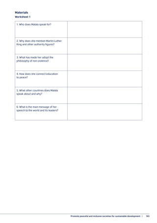 Promote peaceful and inclusive societies for sustainable development  |	 165
Materials
Worksheet 1
1. Who does Malala speak for?
2. Why does she mention Martin Luther
King and other authority figures?
3. What has made her adopt the
philosophy of non-violence?
4. How does she connect education
to peace?
5. What other countries does Malala
speak about and why?
6. What is the main message of her
speech to the world and its leaders?
 