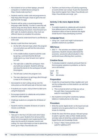 168	 |  Strengthen the means of implementation and revitalise the global partnership for sustainable development
•	 Ask students to turn on their laptops, personal
computers or mobile devices and go to:
https://studio.code.org/hoc/1
•	 Students need to create code and programme to
help Angry Bird through a maze to get to the evil
pig that stole his eggs.
•	 Students will be using a visual programming
language called ‘Blockly’. To write a code they will
need to drag and drop blocks. Blocks are codes
with the following instructions: move forward, turn
left/ right. As students advance, they must use
different blocks to complete the activities.
•	 Students need to understand how to use Blockly to
write code.
•	 Blockly is split into three main parts.
	 o	 On the left is the bird maze, where the program
	 runs and where you will find the instructions
	 for each level.
	 o	 In the middle toolbox students build the code
	 by giving a command that the Bird will
	 understand, e.g. move forward, turn right or
	 turn left.
	 o	 The right side is called the workspace. Here
	 you build your program. Students will drag
	 and drop the blocks to the workspace to build
	 the program.
	 o	 The left side is where the program runs.
	 o	 The main objective is to get Angry Bird through
	 a maze to hit a Green Pig.
•	 Ask students to start coding and go over the
instructions on the left-hand side of the bird maze.
•	 If students are in pairs, instruct them to take turns
using the keyboard.
•	 Encourage students to collaborate and problem-
solve the codes together.
•	 Challenge students to complete the 20 blocks of
code.
•	 Students need to complete 20 blocks of code to
receive a certificate.
Follow-up
•	 Take part in the Hour of Code event which takes
place twice a year. Students from all around the
world are encouraged to start exploring their first
steps into the world of computer science and
coding. For more information on how to attend this
event, go to: https://hourofcode.com.
•	 Teachers can host an Hour of Code by organising
an event at their own school. To join this movement
they need to register here: https://hourofcode.com
https://hourofcode.com/ar/gb - join.
Activity 2: No more digital divide
Aims
•	 To enable students to collaborate with students
from different parts of the world in order to
brainstorm ideas on how to diminish the digital
divide found in many developing countries
Language focus
•	 Using ‘can’, ‘could’ and ‘might’ to brainstorm
possible solutions to a problem
SDG focus
•	 SDG 17 – The activities are related to global
awareness. Students should understand the
economic, social and cultural situation in the
world and issues affecting their countries.
Creative focus
•	 To develop students’ creativity and push them to
find innovative solutions to problems, so that no
one is left behind
Level	B1+
Age	15+
Time	 60 minutes
Preparation
•	 Create the virtual board at https://padlet.com/ and
set the configuration so that students can add their
contributions.
	 o	 This is a tutorial which can help you set up
	 the wall: https://www.youtube.com/
	 watch?v=UuzciL8qCYM .
•	 Ask students to bring their earphones, laptops,
tablets or mobile phones to the class.
Procedure
•	 Write the words ‘digital divide’ on the board and ask
students to try to guess what it is or if anyone
knows its meaning.
•	 Divide the class into three groups. Ask each group
to watch a specific video on their mobile phones
and take notes of what they understand about the
Digital Divide and Knowledge Divide.
	 o	 Group 1: https://www.youtube.com/
	watch?v=qQD5soc2r7Y
 