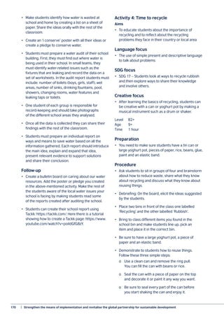 170	 |  Strengthen the means of implementation and revitalise the global partnership for sustainable development
•	 Make students identify how water is wasted at
school and home by creating a list on a sheet of
paper. Share the ideas orally with the rest of the
classroom.
•	 Create an ‘I conserve’ poster with all their ideas or
create a pledge to conserve water.
•	 Students must prepare a water audit of their school
building. First, they must find out where water is
being used in their school. In small teams, they
must identify water-related issues such as the
fixtures that are leaking and record the data on a
set of worksheets. In the audit report students must
include: number of toilets (boys, girls, staff), wet
areas, number of sinks, drinking fountains, pool,
showers, changing rooms, water features and
leaking taps or toilets.
•	 One student of each group is responsible for
record-keeping and should take photographs
of the different school areas they analysed.
•	 Once all the data is collected they can share their
findings with the rest of the classroom.
•	 Students must prepare an individual report on
ways and means to save water based on all the
information gathered. Each report should introduce
the main idea, explain and expand that idea,
present relevant evidence to support solutions
and share their conclusion.
Follow-up
•	 Create a bulletin board on caring about our water
resources. Add the poster or pledge you created
in the above-mentioned activity. Make the rest of
the students aware of the local water issues your
school is facing by making students read some
of the reports created after auditing the school.
•	 Students can create their school report using
Tackk: https://tackk.com/. Here there is a tutorial
showing how to create a Tackk page: https://www.
youtube.com/watch?v=poildGfG8zY.
Activity 4: Time to recycle
Aims
•	 To educate students about the importance of
recycling and to reflect about the recycling
problems they face in their country or local area
Language focus
•	 The use of simple present and descriptive language
to talk about problems
SDG focus
•	 SDG 17 – Students look at ways to recycle rubbish
and then explore ways to share their knowledge
and involve others.
Creative focus
•	 After learning the basics of recycling, students can
be creative with a can or yoghurt pot by making a
musical instrument such as a drum or shaker.
Level	B2+
Age	9+
Time	 1 hour
Preparation
•	 You need to make sure students have a tin can or
large yoghurt pot, pieces of paper, rice, beans, glue,
paint and an elastic band.
Procedure
•	 Ask students to sit in groups of four and brainstorm
about how to reduce waste, share what they know
about recycling and discuss what they know about
reusing things.
•	 Debriefing: On the board, elicit the ideas suggested
by the students.
•	 Place two bins in front of the class one labelled
‘Recycling’ and the other labelled ‘Rubbish’.
•	 Bring to class different items you found in the
school bin and make students line up, pick an
item and place it in the correct bin.
•	 Be sure to have a large yoghurt pot, a piece of
paper and an elastic band.
•	 Demonstrate to students how to reuse things.
Follow these three simple steps:
	 o	 Use a clean can and remove the ring pull.
	 You can fill the can with beans or rice.
	 o	 Seal the can with a piece of paper on the top
	 and decorate it or paint it any way you want.
	 o	 Be sure to seal every part of the can before
	 you start shaking the can and enjoy it.
 