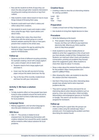 Strengthen the means of implementation and revitalise the global partnership for sustainable development  |	 171
•	 Now ask the students to think of ways they can
share this idea and get other students interested in
recycling and creating instruments or toys from
rubbish.
•	 Help students create videos based on how to reuse
things instead of throwing them away.
•	 Students could watch each other’s videos and
reflect about their creations.
•	 Ask students to work in pairs and create a video
story using the app: https://spark.adobe.com/
about/video.
•	 After creating their video, they share their
production with the whole group on a social
network website used by the class or have pairs
present their creation to the whole class.
•	 Students can explore the app by watching this
tutorial at: https://www.youtube.com/
watch?v=N7PjfUGcE6A.
Follow-up
•	 Students can think of different recycling activities,
for example creating a drum with a large yoghurt
pot, a piece of paper and an elastic band.
	 o	 Students need to find a large yoghurt pot
	 and clean it.
	 o	 Cover over the top with any kind of strong
	 paper and put the elastic band over the top.
	 o	 Tap on the top of the recently created drum
	 and have fun with your instrument.
Activity 5: We have a solution
Aims
•	 To help students reflect on how people have been
trying to solve problems around the world and to
encourage them to think of alternative solutions
for local problems
Language focus
•	 Making suggestions, and narrative language to
describe past initiatives to solve problems
SDG focus
•	 SDG 17 – This activity is related to local
empowerment. By familiarising themselves with
creative initiatives from around the world, students
will be invited to reflect about solutions for local
problems.
Creative focus
•	 Creating a video to describe an interesting initiative
for solving a problem
Level	B2+
Age	13+
Time	 1 hour
Preparation
•	 Create a virtual room at http://todaysmeet.com.
•	 Ask students to bring their digital devices to class.
Procedure
•	 Write the following on the board:
	 o	 ‘Poor people in Brazil need lights in their
	 houses, but they can’t afford to pay expensive
	 electricity bills. What do you think could be
	 done to help these people?’
•	 Invite students to use their mobile phones or
tablets to write their suggestions in the virtual room
you have already created at http://todaysmeet.com.
Students can read each other’s texts and develop a
conversation, pointing out problems they foresee
about the suggestions given. Allow students to
share their ideas for about 15 minutes.
•	 Show a video about the solution found by a Brazilian
for the problem: https://www.youtube.com/
watch?v=p8BGxYYK4ac.
•	 After showing the video, ask students to describe
the solution and their impressions.
•	 Ask them if they know of any other interesting ideas
people have already had to solve important
problems like this.
•	 They work in groups of three and search for an
interesting idea to solve relevant problems such as
poverty, crime, lack of education, infant mortality,
deforestation and endangered species on YouTube
or Google. This search can be done in class or
assigned for homework.
Follow-up
•	 After searching for a good idea, the groups can
create a video using the website/app: https://
animoto.com/, first explaining the problem and then
describing the solution found.
 