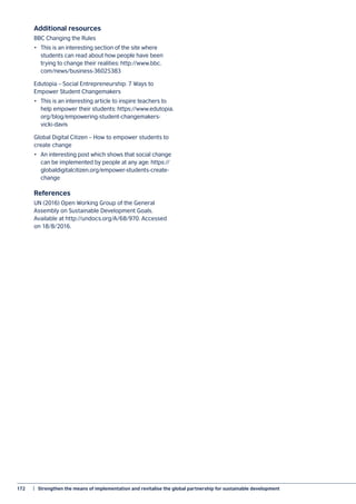 172	 |  Strengthen the means of implementation and revitalise the global partnership for sustainable development
Additional resources
BBC Changing the Rules
•	 This is an interesting section of the site where
students can read about how people have been
trying to change their realities: http://www.bbc.
com/news/business-36025383
Edutopia – Social Entrepreneurship: 7 Ways to
Empower Student Changemakers
•	 This is an interesting article to inspire teachers to
help empower their students: https://www.edutopia.
org/blog/empowering-student-changemakers-
vicki-davis
Global Digital Citizen – How to empower students to
create change
•	 An interesting post which shows that social change
can be implemented by people at any age: https://
globaldigitalcitizen.org/empower-students-create-
change
References
UN (2016) Open Working Group of the General
Assembly on Sustainable Development Goals.
Available at http://undocs.org/A/68/970. Accessed
on 18/8/2016.
 
