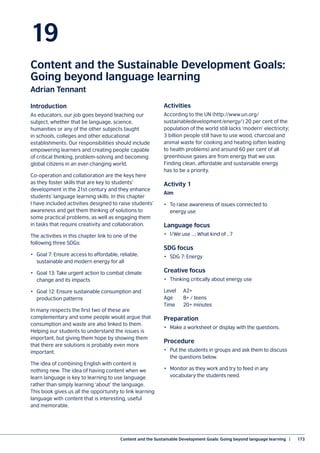 Content and the Sustainable Development Goals: Going beyond language learning  |	 173
19
Content and the Sustainable Development Goals:
Going beyond language learning
Adrian Tennant
Introduction
As educators, our job goes beyond teaching our
subject, whether that be language, science,
humanities or any of the other subjects taught
in schools, colleges and other educational
establishments. Our responsibilities should include
empowering learners and creating people capable
of critical thinking, problem-solving and becoming
global citizens in an ever-changing world.
Co-operation and collaboration are the keys here
as they foster skills that are key to students’
development in the 21st century and they enhance
students’ language learning skills. In this chapter
I have included activities designed to raise students’
awareness and get them thinking of solutions to
some practical problems, as well as engaging them
in tasks that require creativity and collaboration.
The activities in this chapter link to one of the
following three SDGs:
•	 Goal 7: Ensure access to affordable, reliable,
sustainable and modern energy for all
•	 Goal 13: Take urgent action to combat climate
change and its impacts
•	 Goal 12: Ensure sustainable consumption and
production patterns
In many respects the first two of these are
complementary and some people would argue that
consumption and waste are also linked to them.
Helping our students to understand the issues is
important, but giving them hope by showing them
that there are solutions is probably even more
important.
The idea of combining English with content is
nothing new. The idea of having content when we
learn language is key to learning to use language
rather than simply learning ‘about’ the language.
This book gives us all the opportunity to link learning
language with content that is interesting, useful
and memorable.
Activities
According to the UN (http://www.un.org/
sustainabledevelopment/energy/) 20 per cent of the
population of the world still lacks ‘modern’ electricity;
3 billion people still have to use wood, charcoal and
animal waste for cooking and heating (often leading
to health problems) and around 60 per cent of all
greenhouse gases are from energy that we use.
Finding clean, affordable and sustainable energy
has to be a priority.
Activity 1
Aim
•	 To raise awareness of issues connected to
energy use
Language focus
•	 I/We use …; What kind of …?
SDG focus		
•	 SDG 7: Energy
Creative focus 	
•	 Thinking critically about energy use
Level	A2+
Age	 8+ / teens
Time 	 20+ minutes
Preparation
•	 Make a worksheet or display with the questions.
Procedure
•	 Put the students in groups and ask them to discuss
the questions below.
•	 Monitor as they work and try to feed in any
vocabulary the students need.
 