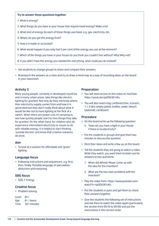 174	 |  Content and the Sustainable Development Goals: Going beyond language learning
Try to answer these questions together.
1. What is energy?
2. What things do you have in your house that require/need energy? Make a list.
3. What kind of energy do each of these things use/need, e.g. gas, electricity, etc.
4. Where do you get this energy from?
5. How is it made or accessed?
6. What would happen if you only had 5 per cent of the energy you use at the moment?
7. Which of the things you have in your house do you think you couldn’t live without? Why/Why not?
8. If you didn’t have the energy you needed for everything, what could you do instead?
•	 Get students to change groups to share and compare their answers.
•	 Brainstorm the answers as a class and try to draw a mind-map as a way of recording ideas on the board
in your classroom.
Activity 2
Many young people, certainly in developed countries
and in many urban areas, take things like electric
lighting for granted. Not only do they not know where
their electricity supply comes from and how it is
generated but they don’t really think about what it
would be like not to have lighting at the flick of a
switch. When there are power cuts it’s amazing to
see how quickly people start to miss things they take
for granted. On the other hand, for children who do
experience intermittent electricity or issues to do
with reliable energy, it is helpful to start thinking
‘outside the box’ and know that creative solutions
do exist.
Aim
•	 To look at a solution for affordable and ‘green’
lighting
Language focus
•	 Following instructions and sequencers, e.g. first,
then, finally. Possibly language of speculation,
deduction and reasoning.
SDG focus
•	 SDG 7: Energy
Creative focus
•	Problem-solving
Level	B1+
Age	 8+ / teens
Time	 30+ minutes
Preparation
•	 You will need access to this video on YouTube:
https://youtu.be/qaSDb361nKs.
•	 You will also need a big cardboard box, scissors,
1–1.5 litre empty plastic bottles, water, bleach
(optional), cardboard.
Procedure
•	 On the board write up the following question:
	 o	 ‘How can you have a light in your house
		 if there is no electricity?’
•	 Put the students in groups and give them two
minutes to discuss the question.
•	 Elicit their ideas and write a few up on the board.
•	 Tell the students they are going to watch a video.
While they watch, you want them to listen out for
answers to two questions:
	 1.	 When did Alfredo Moser come up with
		 the idea for the invention?
	 2.	 What are the two main problems with the
		 invention?
•	 Play the video from: https://www.youtube.com/
watch?v=qaSDb361nKs.
•	 Put the students in pairs and get them to check
their answers together.
•	 Give the students the following set of instructions
and ask them to watch the video again (particularly
the section from 00:16 to 00:40) and put the
instructions in the correct order.
 
