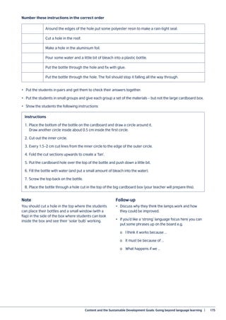 Content and the Sustainable Development Goals: Going beyond language learning  |	 175
•	 Put the students in pairs and get them to check their answers together.
•	 Put the students in small groups and give each group a set of the materials – but not the large cardboard box.
•	 Show the students the following instructions:
Number these instructions in the correct order
Note
You should cut a hole in the top where the students
can place their bottles and a small window (with a
flap) in the side of the box where students can look
inside the box and see their ‘solar bulb’ working.
Follow-up
•	 Discuss why they think the lamps work and how
they could be improved.
•	 If you’d like a ‘strong’ language focus here you can
put some phrases up on the board e.g.
	 o	 I think it works because …
	 o	 It must be because of …
	 o	 What happens if we …
Around the edges of the hole put some polyester resin to make a rain-tight seal.
Cut a hole in the roof.
Make a hole in the aluminium foil.
Pour some water and a little bit of bleach into a plastic bottle.
Put the bottle through the hole and fix with glue.
Put the bottle through the hole. The foil should stop it falling all the way through.
Instructions
1.	 Place the bottom of the bottle on the cardboard and draw a circle around it.
Draw another circle inside about 0.5 cm inside the first circle.
2.	Cut out the inner circle.
3.	Every 1.5–2 cm cut lines from the inner circle to the edge of the outer circle.
4.	Fold the cut sections upwards to create a ‘fan’.
5.	Put the cardboard hole over the top of the bottle and push down a little bit.
6.	Fill the bottle with water (and put a small amount of bleach into the water).
7.	 Screw the top back on the bottle.
8.	Place the bottle through a hole cut in the top of the big cardboard box (your teacher will prepare this).
 