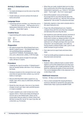 14	 |  Developing children’s understanding of the Global Goals
Activity 2: Global Goal icons
Aims
•	 To create and design an icon for one or two of the
Global Goals
•	 To plan what you can do to achieve the Goals at
home and school
Language focus
•	 Expressing opinions and likes, e.g. I think this icon is
… / I like this icon because … / My favourite icon is …;
talking about what you can do, e.g. I think we can …
/ should … / Great idea! I agree.
Creative focus
•	 Experimenting with creative visual design
Level 	 A2+
Age	10–14
Time	 60 minutes
Preparation
•	 Be ready to project the official Global Goal icons:
World’s Largest Lesson – The Global Goals: http://
cdn.worldslargestlesson.globalgoals.
org/2016/07/150902B_TheGlobalGoals_Logo_
and_Icons_Newversion_edited_11.09.15ai-2.jpg
•	 Have one or two pieces of paper for each pair,
rulers, felt tips or crayons.
Procedure
•	 Challenge the class to recall the 17 Global Goals if
they are already familiar with them. If not, introduce
the Goals.
•	 Introduce students to the concept of an icon, using
ones that are typical in their context, e.g. icons for
toilets or road signs.
•	 Discuss what they think makes a good icon, e.g.
simple, clear, direct, easy to understand, attractive,
memorable.
•	 Divide the class into pairs. Give one or two sheets
of paper to each pair. Have rulers and felt tip pens
or crayons available.
•	 In pairs, students use a ruler to draw one or two
squares (10cm x 10cm) and create and design an
icon for one or two Global Goals. These can be
icon(s) either that you select or of their choice (but
tell them to keep this ‘secret’ for now). If you like, set
a time limit, e.g. 10 minutes.
•	 When they are ready, students take turns to show
their icon(s) to the rest of the class who guess the
Global Goal it represents, e.g. ‘I think it’s “Life below
water”.’ ‘You’re right!’ / ‘No, it isn’t. Guess again!’
•	 Stick all the students’ icons on the board.
Encourage them to say what they like about the
different icons and why, e.g. ‘I like the rhino and the
elephant for “Life on land”. It’s attractive and clear.’
•	 Optionally, organise a class vote to decide which is
the class’s favourite icon.
•	 Project the official Global Goal icons. Students
compare these with the icons they have designed
and talk about the ones they like best.
•	 Ask students to work with their partner and think of
things they can do to help achieve the Goals at
home and in school, e.g. always put litter in the bin;
wash hands before meals and after going to the
bathroom; turn off lights and taps when you’re not
using them; use recycled paper; save water by
having showers instead of baths; walk, cycle or use
public transport to go to school.
•	 Pairs take turns to report back and share their
ideas.
•	 Finish by briefly getting students to review what
they have done and learned.
Follow-up
•	 Students make a collective book or poster (either
digital or print) of the Global Goal icons they have
designed together with a bullet-pointed list of ‘Our
ideas for achieving the goals at home and school’.
This can be displayed either in the classroom or on
a class blog or wiki.
Additional resources
YouTube – Mr Bean and the Global Goals
•	 This is a short animated film showing Mr Bean’s
humorous attempts to spread the word about the
Global Goals: https://youtu.be/s8cWM-TFZwM
 