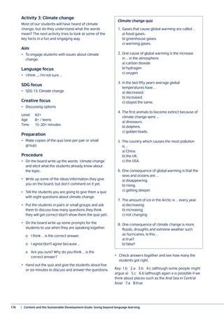 176	 |  Content and the Sustainable Development Goals: Going beyond language learning
Activity 3: Climate change
Most of our students will have heard of climate
change, but do they understand what the words
mean? The next activity tries to look at some of the
key facts in a fun and engaging way.
Aim
•	 To engage students with issues about climate
change
Language focus
•	 I think …; I’m not sure …
SDG focus
•	 SDG 13: Climate change
Creative focus
•	 Discussing options
Level	A2+
Age	 8+ / teens
Time	 15–20+ minutes
Preparation
•	 Make copies of the quiz (one per pair or small
group).
Procedure
•	 On the board write up the words: ‘climate change’
and elicit what the students already know about
the topic.
•	 Write up some of the ideas/information they give
you on the board, but don’t comment on it yet.
•	 Tell the students you are going to give them a quiz
with eight questions about climate change.
•	 Put the students in pairs or small groups and ask
them to discuss how many questions they think
they will get correct (don’t show them the quiz yet).
•	 On the board write up some prompts for the
students to use when they are speaking together.
	 o	 I think … is the correct answer.
	 o	 I agree/don’t agree because …
	 o	 Are you sure? Why do you think … is the
		 correct answer?
•	 Hand out the quiz and give the students about five
or six minutes to discuss and answer the questions.
•	 Check answers together and see how many the
students got right.
Key: 1.b 2.a 3.b 4.c (although some people might
argue a) 5.c 6.b (although again a is possible if we
think about places such as the Aral Sea in Central
Asia) 7.a 8.true
Climate change quiz
1.	 Gases that cause global warming are called …
	 a) fossil gases.
	 b) greenhouse gases.
	 c) warming gases.
2.	One cause of global warming is the increase
in … in the atmosphere.
	 a) carbon dioxide
	 b) hydrogen
	 c) oxygen
3.	In the last fifty years average global
temperatures have …
	 a) decreased.
	 b) increased.
	 c) stayed the same.
4.	The first animals to become extinct because of
climate change were …
	 a) dinosaurs.
	 b) dolphins.
	 c) golden toads.
5.	The country which causes the most pollution
is …
	 a) China.
	 b) the UK.
	 c) the USA.
6.	One consequence of global warming is that the
seas and oceans are …
	 a) disappearing.
	 b) rising.
	 c) getting deeper.
7.	 The amount of ice in the Arctic is … every year.
	 a) decreasing
	 b) increasing
	 c) not changing
8.	One consequence of climate change is more
floods, droughts and extreme weather such
as hurricanes. Is this …
	 a) true?
	 b) false?
 