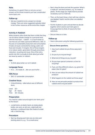 Content and the Sustainable Development Goals: Going beyond language learning  |	 177
Note
Sometimes it’s good if there is not one correct
answer as this shows students just how complicated
some topics are.
Follow-up
•	 Get your students to do a project on climate
change. There are some suggested websites listed
in the Further resources at the end of this chapter.
Activity 4: Rubbish
While students often think that there is little that they
can do about climate change on a personal level,
with the next topic – rubbish – it is much easier to
see how we can make a personal difference. SDG 12
focuses on sustainable production and consumption.
It looks at issues connected to energy, water and
food and includes 12 targets. One of those targets
is to reduce waste- generation through prevention,
reduction, recycling and reuse. One of the entry
points into this is actually to think about just what
we mean by waste, or rubbish..
Aim
•	 To think about what is or isn’t rubbish
Language focus
•	 It’s a …; It’s made of …; We can use it to/for …
SDG focus
•	 SDG 12: Sustainable consumption
Creative focus
•	 Critical thinking – (alternative) uses of different
items
Level	A2+
Age	 8+ / teens
Time	 30+ minutes
Preparation
You need to collect around eight to ten items prior
to the lesson:
•	 a small stone, an elastic band, an empty plastic
bottle, one sock, an old coin, a light bulb (not
working), a cardboard tube (the inside of a toilet
roll), a used tea bag.
Procedure
•	 Start by showing each item one at a time and
eliciting what it is, e.g. ‘It’s a small stone.’
•	 Next, show the items and ask the question ‘What’s
it made of?’ and elicit answers, e.g. ‘It’s made of
plastic.’ At this stage you might need to provide
vocabulary such as materials.
•	 Then, on the board draw a chart with two columns,
one labelled ‘Useful’ and the other one labelled
‘Rubbish’.
•	 Put the students in pairs and ask them to decide
together which column each item goes in.
Encourage them to think of reasons for their
selections.
•	 Discuss ideas as a class.
Follow-up
•	 Have a discussion using the following questions:
Discuss these questions.
1.	 How much rubbish do you throw away each
week?
2.	Do you try to recycle things?
3.	What kind of things do you recycle?
4.	Do you have special containers or bins for
recycling?
5.	If yes, are they different colours, e.g. green for
paper, blue for glass?
6.	How can we reduce the amount of rubbish we
produce?
7.	 What happens to the rubbish we throw away?
8.	How can we persuade people to produce less
rubbish and to recycle waste?
 