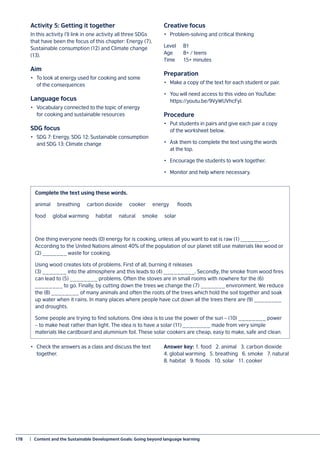 178	 |  Content and the Sustainable Development Goals: Going beyond language learning
Activity 5: Getting it together
In this activity I’ll link in one activity all three SDGs
that have been the focus of this chapter: Energy (7),
Sustainable consumption (12) and Climate change
(13).
Aim
•	 To look at energy used for cooking and some
of the consequences
Language focus
•	 Vocabulary connected to the topic of energy
for cooking and sustainable resources
SDG focus
•	 SDG 7: Energy, SDG 12: Sustainable consumption
and SDG 13: Climate change
Creative focus
•	 Problem-solving and critical thinking
Level	B1
Age	 8+ / teens
Time	 15+ minutes
Preparation
•	 Make a copy of the text for each student or pair.
•	 You will need access to this video on YouTube:
https://youtu.be/9VyWUVhcFyI.
Procedure
•	 Put students in pairs and give each pair a copy
of the worksheet below.
•	 Ask them to complete the text using the words
at the top.
•	 Encourage the students to work together.
•	 Monitor and help where necessary.
•	 Check the answers as a class and discuss the text
together.
Answer key: 1. food 2. animal 3. carbon dioxide
4. global warming 5. breathing 6. smoke 7. natural
8. habitat 9. floods 10. solar 11. cooker
Complete the text using these words.
animal breathing carbon dioxide cooker energy floods
food global warming habitat natural smoke solar
One thing everyone needs (0) energy for is cooking, unless all you want to eat is raw (1) ________.
According to the United Nations almost 40% of the population of our planet still use materials like wood or
(2) _______ waste for cooking.
Using wood creates lots of problems. First of all, burning it releases
(3) _______ into the atmosphere and this leads to (4) _________. Secondly, the smoke from wood fires
can lead to (5) ________ problems. Often the stoves are in small rooms with nowhere for the (6)
________ to go. Finally, by cutting down the trees we change the (7) _______ environment. We reduce
the (8) ________ of many animals and often the roots of the trees which hold the soil together and soak
up water when it rains. In many places where people have cut down all the trees there are (9) ________
and droughts.
Some people are trying to find solutions. One idea is to use the power of the sun – (10) ________ power
– to make heat rather than light. The idea is to have a solar (11) ________ made from very simple
materials like cardboard and aluminium foil. These solar cookers are cheap, easy to make, safe and clean.
 
