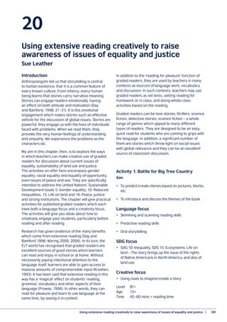 Using extensive reading creatively to raise awareness of issues of equality and justice  |	 181
20
Using extensive reading creatively to raise
awareness of issues of equality and justice
Sue Leather
Introduction
Anthropologists tell us that storytelling is central
to human existence, that it is a common feature of
every known culture. From infancy, every human
being learns that stories carry narrative meaning.
Stories can engage readers emotionally, having
an effect on both attitude and motivation (Day
and Bamford, 1998: 21–31). It is this emotional
engagement which makes stories such an effective
vehicle for the discussion of global issues. Stories are
powerful; they engage us with the lives of individuals
faced with problems. When we read them, they
provoke the very human feelings of understanding
and empathy. We experience the problems as the
characters do.
My aim in this chapter, then, is to explore the ways
in which teachers can make creative use of graded
readers for discussion about current issues of
equality, sustainability of land use and justice.
The activities on offer here encompass gender
equality, racial equality and equality of opportunity,
even issues of peace and war. They are specifically
intended to address the United Nations’ Sustainable
Development Goals 5: Gender equality, 10: Reduced
inequalities, 15: Life on land and 16: Peace, justice
and strong institutions. The chapter will give practical
activities for published graded readers which each
have both a language focus and a creativity focus.
The activities will give you ideas about how to
creatively engage your students, particularly before
reading and after reading.
Research has given evidence of the many benefits
which come from extensive reading (Day and
Bamford 1998; Waring 2000, 2006). In its turn, the
ELT world has recognised that graded readers are
excellent sources of good stories which learners
can read and enjoy in school or at home. Without
necessarily paying intentional attention to the
language itself, learners are able to gain access to
massive amounts of comprehensible input (Krashen,
1993). It has been said that extensive reading in this
way has a ‘magical’ effect on students’ reading,
grammar, vocabulary and other aspects of their
language (Prowse, 1996). In other words, they can
read for pleasure and learn to use language at the
same time, by seeing it in context.
In addition to the ‘reading for pleasure’ function of
graded readers, they are used by teachers in many
contexts as sources of language work, vocabulary
and discussion. In such contexts, teachers may use
graded readers as set texts, setting reading for
homework or in class, and doing whole-class
activities based on the reading.
Graded readers can be love stories, thrillers, science
fiction, detective stories, science fiction – a whole
range of genres which appeal to many different
types of readers. They are designed to be an easy,
quick read for students who are coming to grips with
the language. In addition, a significant number of
them are stories which throw light on social issues
with global relevance and they can be an excellent
source of classroom discussion.
Activity 1: Battle for Big Tree Country
Aim
•	 To predict/create stories based on pictures, blurbs,
etc.
•	 To introduce and discuss the themes of the book
Language focus
•	 Skimming and scanning reading skills
•	 Predictive reading skills
•	 Oral storytelling
SDG focus
•	 SDG 10: Inequality, SDG 15: Ecosystems, Life on
land – The story brings up the issue of the rights
of Native Americans in North America, and also of
land use.
Creative focus
•	 Using clues to imagine/create a story
Level	B1+
Age	13+
Time	 45–60 mins + reading time
 