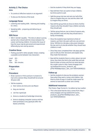 Using extensive reading creatively to raise awareness of issues of equality and justice  |	 183
Activity 2: The Choice
Aims
•	 To construct effective reasons in an argument
•	 To discuss the themes of the book
Language focus
•	 Listening and reading skills – listening and reading
to a story
•	 Speaking skills – preparing and delivering an
argument
SDG focus
•	 SDG 5: Gender equality – The story is about a young
woman who is faced with the choice between her
career and having children. It involves the issue of
how the issue may be perceived and experienced
differently by men and by women.
Creative focus
•	 Putting yourself in other peoples’ shoes; creating
a possible scene between two characters
Level	A2+
Age 	 13+
Time	 60+ minutes
Preparation
•	None
Procedure
•	 Draw a picture or find a picture in a book of a
man and a woman (they should both be around
30 years old).
•	 Tell the students:
	 o	 their names are Anna and Joe Mason
	 o	 they are married
	 o	 Joe has a good job
	 o	 Anna is a student at Cambridge University
	 o	 Anna is studying computer science and has
	 been promised a very good job after she
	 leaves university.
•	 Ask the students if they think they are happy.
•	 Now tell them that Joe wants to have children,
but Anna wants to wait.
•	 Split the group into two and ask one half of the
class to imagine they are Joe and the other half
to imagine they are Anna.
•	 Now tell the group that are Anna to think of all the
reasons why they shouldn’t have children and why
they should wait.
•	 Tell the group that are Joe to think of reasons why
they shouldn’t wait and why they should start a
family immediately.
•	 Once the students have had time to think of
reasons, put them into pairs with one Joe and one
Anna. Tell them to role play a discussion between
the two and try to decide whether they should have
children or wait.
•	 Once they have completed their role plays get the
pairs to tell you their decisions and explain why
they made that decision.
•	 Now tell the students there is a story about Joe and
Anna. Give them the link to the audio files and ask
them to listen at home and find out what decision
the couple come to: http://www.cengage.com/
cgi-wadsworth/course_products_wp.
pl?fid=M20b&product_isbn_issn=9781424046553.
Follow-up
•	 Get the students to discuss the problems women
have when they want a career and children. Get
them to think of ways it could be made easier for
women to have both a career and a family.
Additional resources
The Choice: Page Turners 6, 1st edition by Sue Leather
•	 This is the book that the story comes from: http://
www.cengage.com/cgi-wadsworth/course_
products_wp.pl?fid=M20b&product_isbn_
issn=9781424046553
 