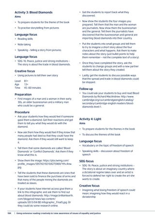 184	 |  Using extensive reading creatively to raise awareness of issues of equality and justice
Activity 3: Blood Diamonds
Aims
•	 To prepare students for the theme of the book
•	 To practise storytelling from pictures
Language focus
•	 Reading skills
•	Note-taking
•	 Speaking – telling a story from pictures
Language focus
•	 SDG 16: Peace, justice and strong institutions –
The story is about the trade in blood diamonds.
Creative focus
•	 Using pictures to tell their own story
Level	B1+
Age	13+
Time	 45–60 minutes
Preparation
•	 Find images of a man and a woman in their early
30s, an older businessman and a military man
who could be a general.
Procedure
•	 Ask your students how they would feel if someone
gave them a diamond. Get their reactions and get
them to tell you what they would do with the
diamond.
•	 Now ask them how they would feel if they knew that
many people had died so that they could have the
diamond. Ask them if they would still want to keep
it.
•	 Tell them that some diamonds are called ‘Blood
Diamonds’ or ‘Conflict Diamonds’. Ask them if they
know what this is.
•	 Show them the image: https://pbs.twimg.com/
profile_images/595742192104275969/YIfv-Anw.
jpg.
•	 Tell the students that these diamonds are ones that
have been sold to finance the purchase of arms and
that many of the people mining the diamonds are
treated as slaves.
•	 If your students have internet access give them a
link to this infographic and ask them to find out
about blood diamonds: http://image.brilliantearth.
com/blogprod/news/wp-content/
uploads/2013/04/BE-Infographic_Final5.jpg. Or
they could do some research online.
•	 Get the students to report back what they
discovered.
•	 Now show the students the four images you
prepared. Tell them that the man and the woman
are journalists. Now show them the businessman
and the general. Tell them the journalists have
discovered that the businessman and general are
importing blood diamonds into their country.
•	 Put the students into small groups and tell them
to try to imagine a short story about the four
characters and what happens. Ask them to make
notes about the story (just bullet points to help
them remember – not the complete text of a story).
•	 Once they have completed the story, ask the
students to change groups and with a new partner
tell them about the story they created.
•	 Lastly, get the students to discuss possible ways
that the spread and trade in blood diamonds could
be stopped.
Follow-up
•	 You could ask your students to buy and read Blood
Diamonds by Richard MacAndrew: http://www.
cambridge.org/ca/cambridgeenglish/catalog/
secondary/cambridge-english-readers/blood-
diamonds-level-1.
Activity 4: Light
Aims
•	 To prepare students for the themes in the book
•	 To discuss the themes of the book
Language focus
•	 Vocabulary on the topic of freedom of speech
•	 Speaking skills – discussion about freedom of
speech
SDG focus
•	 SDG 16: Peace, justice and strong institutions –
The story is about an imaginary country where
a dictatorial regime takes over and an artist is
forced to defend her right to create the art she
wants to create.
Creative focus
•	 Imagining what losing freedom of speech could
mean; imagining how they would react in a
dictatorship
 