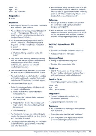 Using extensive reading creatively to raise awareness of issues of equality and justice  |	 185
Level	B1+
Age	13+
Time	 45–60 minutes
Preparation
•	None
Procedure
•	 Write ‘freedom of speech’ on the board. Elicit briefly
what freedom of speech means.
•	 Ask about students’ own countries and freedom of
speech – if that is possible. If they come from
countries where it is not an issue, ask them what
freedom of speech includes.
•	 Put students into small groups and ask them to
appoint a note-taker. Ask them to imagine that
they are in a country where there is no freedom
of speech.
	 o	 What would happen?
	 o	 What kind of things would they not be able
	 to do?
•	 They should make a list (e.g. not saying or writing
what you want, not able to publish different ideas,
no freedom to create art which criticises
authorities, etc.). Go round and help with
vocabulary as necessary.
•	 Take feedback from the note-takers in the groups.
Ask what they would personally find most difficult.
•	 Ask students to think about whether they would do
anything to react to such a situation. What would
make them act? They discuss this in their groups.
•	 Take feedback from the groups.
•	 Explain the imaginary situation of Arda, an artist
in a country called Galastia:
	 o	 Tell the students Arda is an artist and she
	 makes sculptures.
	 o	 A military group called the Banda have taken
	 over her country.
	 o	 The Banda have decided that her latest work
	 ‘Light’ which is in the National Gallery should
	 be destroyed.
	 o	 This makes her act.
•	 Put the students in groups and ask them to try to
imagine the story and what Arda can do to stop her
work from being destroyed.
•	 Once they have created their story, you can get the
students to change groups and the pairs can tell
each other their stories.
•	 You could follow this up with a discussion of art and
censorship. Should works of art ever be censored?
What would be an appropriate reason for censoring
a work of art? Whose responsibility should it be to
decide which art should be censored?
Follow-up
•	 You can get students to read the story on which
this scenario is based: Light by Sue Leather,
Cengage Learning (2011).
•	 You can also have a discussion about freedom of
speech and action after reading the book. If you do
this, ask the students what provoked Arda to act,
and what would bring them personally to action.
Activity 5: Control Order 351
Aims
•	 To prepare students for the themes in the book
•	 To discuss the themes of the book
Language focus
•	 Writing – rules and orders using ‘must’
•	 Speaking skills – presentation skills
SDG focus
•	 SDG 16: Peace, justice and strong institutions –
The story is about a dystopian, totalitarian future
and how characters react to totalitarianism.
Creative focus
•	 Imagining a dystopian future; creating a poster
Level	B2+
Age	13+
Time	 45–60 minutes
Preparation
•	 Copies of prologue of book – Order 351.
See Materials Worksheet 1.
•	 Large poster papers and marker pens
Procedure
•	 Ask students to read the first part of the prologue
from Worksheet 1.
•	 Ensure they understand the word ‘totalitarian’.
•	 Elicit briefly some kinds of possible restrictions
of freedom, starting ‘Citizens must not …’.
 