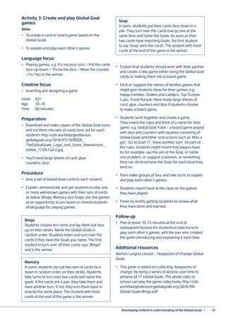 Developing children’s understanding of the Global Goals  |	 15
Activity 3: Create and play Global Goal
games
Aims
•	 To create a card or board game based on the
Global Goals
•	 To explain and play each other’s games
Language focus
•	 Playing games, e.g. It’s my/your turn. / Put the cards
face up/down. / Throw the dice. / Move the counter.
/ I’m/You’re the winner.
Creative focus
•	 Inventing and designing a game
Level 	 A2+
Age	10–14
Time	 60 minutes
Preparation
•	 Download and make copies of the Global Goal icons
and cut them into sets of cards (one set for each
student): http://cdn.worldslargestlesson.
globalgoals.org/2016/07/150902B_
TheGlobalGoals_Logo_and_Icons_Newversion_
edited_11.09.15ai-2.jpg
•	 You’ll need large sheets of card, glue,
counters, dice.
Procedure
•	 Give a set of Global Goal cards to each student.
•	 Explain, demonstrate and get students to play one
or more well-known games with their sets of cards
as below (Bingo, Memory and Snap). Use the games
as an opportunity to pre-teach or remind students
of language for playing games.
•	 Explain that students should work with their partner
and create a new game either using the Global Goal
cards or making them into a board game.
•	 Elicit or suggest the names of familiar games that
might give students ideas for their games, e.g.
Happy Families, Snakes and Ladders, Top Trumps,
Ludo, Trivial Pursuit. Have ready large sheets of
card, glue, counters and dice if students choose
to make a board game.
•	 Students work together and create a game.
They invent the rules and think of a name for their
game, e.g. Global Goal Track – a board game played
with dice and counters with squares consisting of
Global Goals and other instructions such as ‘Miss a
go!’, ‘Go to Goal 11’, ‘Have another turn’. As part of
the rules, students might invent that players have
to, for example, say the aim of the Goal, or name
one problem, or suggest a solution, or something
they can do to achieve the Goal, for each Goal they
land on.
•	 Pairs make groups of four and take turns to explain
and play each other’s games.
•	 Students report back to the class on the games
they have played.
•	 Finish by briefly getting students to review what
they have done and learned.
Follow-up
•	 Plan to leave 10–15 minutes at the end of
subsequent lessons for students to take turns to
play each other’s games, with the pair who created
the game introducing and explaining it each time.
Additional resources
World’s Largest Lesson – Teaspoons of Change Global
Goals
•	 This game is based on collecting ‘teaspoons of
change’ by doing a series of actions over time to
achieve all 17 Global Goals. The whole class or
school can play the game collectively. http://cdn.
worldslargestlesson.globalgoals.org/2016/09/
Global-Goals-Bingo.pdf
Snap
In pairs, students put their cards face down in a
pile. They turn over the cards one by one at the
same time and name the Goals. As soon as their
two cards have matching Goals, the first student
to say ‘Snap’ wins the cards. The student with most
cards at the end of the game is the winner.
Bingo
Students choose ten cards and lay them out face
up on their desks. Name the Global Goals in
random order. Students listen and turn over the
cards if they have the Goals you name. The first
student to turn over all their cards says ‘Bingo!’
and is the winner.
Memory
In pairs, students lay out two sets of cards face
down in random order on their desks. Students
take turns to turn over two cards and name the
goals. If the cards are a pair, they take them and
have another turn. If not, they turn them back in
exactly the same place. The student with most
cards at the end of the game is the winner.
 