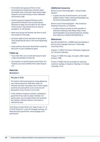 186	 |  Using extensive reading creatively to raise awareness of issues of equality and justice
•	 Put students into groups of three or four.
Each group has a large piece of poster paper
and marker pens. If you don’t have poster paper,
students can do this activity in their notebooks
and present orally.
•	 Ask the groups to imagine that they are the
government of Britain in the scenario above.
Ask them to make a list of orders for the citizens
of the country. They should write as many as
possible in 15–20 minutes.
•	 When each group has finished, ask them to stick
their posters on the walls.
•	 Everyone walks around and looks at the posters.
They should decide which is the most frightening/
severe.
•	 Lead a plenary discussion about what it would be
like to live in such a totalitarian place.
Follow-up
•	 If you have time, you can ask each group to give
a short presentation on their list.
•	 Ask students to read the book Control Order 351.
Students can check whether their orders feature
in it.
Materials
Worksheet 1
From Moses Control Order 351: Page Turners 11, 1E.
© 2014 Heinle/ELT, a part of Cengage Learning, Inc.
Reproduced by permission. www.cengage.com/
permissions
Additional resources
British Council TeachingEnglish – Using Graded
Readers
•	 A good overview of what teachers can do with
graded readers: https://www.teachingenglish.org.
uk/article/using-graded-readers
British Council TeachingEnglish – Why Extensive
Reading is Good for our Students
•	 A useful article to remind us of the benefits of
extensive reading by Alan Maley: https://www.
teachingenglish.org.uk/article/extensive-reading-
why-it-good-our-students%E2%80%A6-us
References
Day, RR and Bamford, J (1998) Extensive Reading in
the Second Language Classroom. Cambridge
University Press.
Krashen, S (1993) The Power of Reading. Eaglewood,
CO: Libraries Unlimited.
Prowse, P (1996) The magic of readers. BBC English,
October 1996.
Prowse, P (2002) Top ten principles for teaching
extensive reading: A response. Reading in a Foreign
Language 14 (2).
The year is 2110.
The world is still recovering from a long global war
over natural resources. With food, water, oil,
minerals and other necessities now in short supply,
countries are saving their scarce resources for
themselves. Every country is on its own.
In this climate of suspicion and fear, a totalitarian
government has come to power in Britain. For
twenty years now, this government has restricted
the freedom of British citizens in the name of
national security.
 