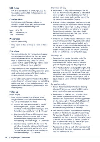 188	 |  Storytelling for a better world
SDG focus
•	 SDG 1: No poverty, SDG 2: Zero hunger, SDG 10:
Reduced inequalities, SDG 16: Peace, justice and
strong institutions
Creative focus
•	 Predicting the plot of a story, exploring key
moments through drama and creating positive
endings to personal stories of injustice
Level 	 A2 to C2
Age 	 8 years to adult
Time	 60 minutes
Preparation
•	 Learn to tell the story.
•	 Bring a pear or show an image of a pear or draw a
pear.
Procedure
•	 Task before telling the story: show students a pear
and get students to tell you that there are seeds
inside. Let them know that you are going to tell
them an old Chinese story called ‘The Seed of
Justice’, in which a poor and hungry old man steals
a pear and the Emperor has to judge him.
•	 Ask pairs to discuss what they think will happen in
the story. This task introduces key vocabulary (pear,
seed, justice, judge, emperor) and gets students
thinking creatively before they listen.
•	 As you tell the story, address the students as if they
are the Emperor’s advisers. Imagine you are holding
out the pear seed to them. Including students with
eye contact and gestures brings them deeper into
the storytelling.
Follow-up
Frozen images
•	 Invite students to make three different ‘frozen
images’ from the story – the first two individually.
You can give instructions like these:
	 o	 Stand up and make a frozen image of the old
	 man eating the pear. Use your knees, your
	 shoulders, your hands and let me see your eyes.
	 Remember, you are so hungry … 3–2–1 Freeze!
	 o	 Now you are the Emperor at the moment when
	 the old man offers you the pear seed to plant.
	 Remember all the times you lied and stole.
	 Make a strong, still frozen image … 3–2–1 Freeze!
	 o	 Now stand facing a partner. It is the end of the
	 story. One of you is the old man who will explain
	 that the seed is not magic and the other is the
	 Emperor who will give the old man his freedom.
	 Make a frozen image … 3–2–1 Freeze!
Improvised role play
•	 Ask students to keep the frozen image of the old
man and the Emperor, and get ready to act out that
scene using their own words. Encourage them to
use their hands, faces, bodies and the voice of the
old man and the voice of the Emperor.
•	 After the students have played the scene once, ask
them to do the scene again. Point out that now they
know what they are going to say, they can focus on
listening to each other and taking turns to speak.
Remind them to make sure their voices, facial
expressions and actions are clear. They can start
with their frozen image again.
•	 Invite one pair who have acted out the scene well to
show it to the class. Before they start, ask the other
students to notice what works particularly well in
the pair’s performance, and to be ready to tell them
at the end. This will focus the listeners’ attention,
and the feedback at the end will give confidence
to the two performers – and to the whole class.
Choosing a gift
•	 Ask students to imagine that, at the end of the
story, they can give any gift to the old man.
They imagine their partner is the old man and
give him the gift, saying why they are giving it.
•	 When the students have exchanged their gifts, find
out about them. Some may be highly practical, such
as a piece of farmland for the old man. Some may
be symbolic, like a pear seed which is truly magical
for the old man. Some may be conceptual, such as
equal access to justice for the old man and all poor
people.
Personal storytelling
•	 Explain that one definition of justice is ‘treating
others with fairness and respect’ and tell a story
about injustice from your own experience.
•	 Ask students to think of a story of injustice from
their own life experience outside of the class.
Where did this happen? When did this happen? Who
are the main people in the story? What happened?
How did the people in the story feel? What
happened in the end? Imagine a different ending.
What would be a just ending to the story?
•	 Find out which students would like to tell their story
to others in the class and group them accordingly.
For example, if two-thirds of your students have a
story to tell, put them in groups of three where each
group has two storytellers, or if about a quarter of
your students have a story, put them in groups of
four with one storyteller in each group.
•	 Ask students to listen to each other’s stories closely
and, at the end, share their ideas about what would
be a just ending to the story.
 