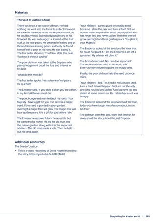 Storytelling for a better world   |	 189
The Seed of Justice (China)
There was once a very poor old man. He had
nothing. He went into the forest to collect firewood.
He took the firewood to the marketplace to sell, so
he could buy food. But nobody bought any of his
firewood. He was so hungry. He looked at the fruit
stall, at the ripe pears. He dreamed of eating one of
those delicious-looking pears. Suddenly he found
himself with a pear in his hand. He was eating it.
The fruit seller shouted, ‘Thief! You stole this pear.
You took it without paying!’
The poor old man was taken to the Emperor who
passed judgement on all the liars and thieves in
his land.
‘What did this man do?’
The fruit seller spoke. ‘He stole one of my pears.
He is a thief!’
The Emperor said, ‘If you stole a pear, you are a thief.
In my land all thieves must die.’
The poor, hungry old man held out his hand: ‘Your
Majesty, I have a gift for you. This seed is a magic
seed. If this seed is planted in your garden,
overnight a magic tree will grow. The magic tree will
bear golden pears. It is a gift for you before I die.’
The Emperor was powerful and he was rich, but
he wanted to be richer. He led the old man into
the palace garden, along with all of his important
advisers. The old man made a hole. Then he held
out his hand again.
‘Your Majesty, I cannot plant this magic seed,
because I stole the pear and I am a thief. Only an
honest man can plant this seed, only a person who
has never lied and never stolen. Then the tree will
grow overnight and bear golden pears. You plant it,
your Majesty.’
The Emperor looked at the seed and he knew that
he could not plant it. ‘I am the Emperor, I am not a
gardener. My adviser will plant it.’
The first adviser said, ‘No, I am too important.’
The second adviser said, ‘I cannot do this.’
Every adviser refused to plant the magic seed.
Finally, the poor old man held the seed out once
more.
‘Your Majesty, I lied. This seed is not a magic seed.
I am a thief. I stole the pear. But I am not the only
one who has lied and stolen. All of us have lied and
stolen at some time in our life. I stole because I was
hungry.’
The Emperor looked at the seed and said ‘Old man,
today you have taught me a lesson about justice.
Go free.’
The old man went free and, from that time on, he
always told the story about the just Emperor.
Materials
Additional resources
The Seed of Justice
•	 This is a video recording of David Heathfield telling
the story: https://youtu.be/N-Rd4FoM4iQ
 