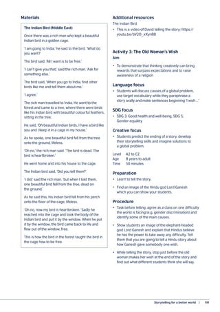 Storytelling for a better world   |	 191
The Indian Bird (Middle East)
Once there was a rich man who kept a beautiful
Indian bird in a golden cage.
‘I am going to India,’ he said to the bird. ‘What do
you want?’
The bird said: ‘All I want is to be free.’
‘I can’t give you that,’ said the rich man. ‘Ask for
something else.’
The bird said, ‘When you go to India, find other
birds like me and tell them about me.’
‘I agree.’
The rich man travelled to India. He went to the
forest and came to a tree, where there were birds
like his Indian bird with beautiful colourful feathers,
sitting in the tree.
He said, ‘Oh beautiful Indian birds, I have a bird like
you and I keep it in a cage in my house.’
As he spoke, one beautiful bird fell from the tree
onto the ground, lifeless.
‘Oh no,’ the rich man said. ‘The bird is dead. The
bird is heartbroken.’
He went home and into his house to the cage.
The Indian bird said, ‘Did you tell them?’
‘I did,’ said the rich man, ‘but when I told them,
one beautiful bird fell from the tree, dead on
the ground.’
As he said this, his Indian bird fell from his perch
onto the floor of the cage, lifeless.
‘Oh no, now my bird is heartbroken.’ Sadly he
reached into the cage and took the body of the
Indian bird and put it by the window. When he put
it by the window, the bird came back to life and
flew out of the window, free.
This is how the bird in the forest taught the bird in
the cage how to be free.
Materials Additional resources
The Indian Bird
•	 This is a video of David telling the story: https://
youtu.be/bV2O_xXynB8
Activity 3: The Old Woman’s Wish
Aim
•	 To demonstrate that thinking creatively can bring
rewards that surpass expectations and to raise
awareness of a religion
Language focus
•	 Students will discuss causes of a global problem,
use target vocabulary while they paraphrase a
story orally and make sentences beginning ‘I wish …’
SDG focus
•	 SDG 3: Good health and well-being, SDG 5:
Gender equality
Creative focus
•	 Students predict the ending of a story, develop
their storytelling skills and imagine solutions to
a global problem.
Level	 A2 to C2
Age 	 8 years to adult
Time	 50 minutes
Preparation
•	 Learn to tell the story.
•	 Find an image of the Hindu god Lord Ganesh
which you can show your students.
Procedure
•	 Task before telling: agree as a class on one difficulty
the world is facing (e.g. gender discrimination) and
identify some of the main causes.
•	 Show students an image of the elephant-headed
god Lord Ganesh and explain that Hindus believe
he has the power to take away any difficulty. Tell
them that you are going to tell a Hindu story about
how Ganesh gave somebody one wish.
•	 While telling the story, stop just before the old
woman makes her wish at the end of the story and
find out what different students think she will say.
 