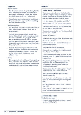 192	 |  Storytelling for a better world
Follow-up
Student retelling
•	 Get students to remember key vocabulary from the
story and display this list: lost her sight, make a
wish, wealth, a grandchild, I wish I could see my
grandchild drinking milk from a golden bowl.
•	 Sitting face to face in pairs, students retell the story.
They can refer to the key vocabulary while telling
the story in their own words.
Personal response
•	 Ask students to discuss the meaning of the story in
pairs, making it clear that there are no right or
wrong answers.
•	 Students remember the difficulty and the main
causes of the difficulty which they discussed before
the story was told. The story suggests that the
key to taking away a difficulty is to ask the right
question. Ask students to write down the one wish
they would make in order to take away the difficulty,
beginning ‘I wish …’.
•	 Students share and compare and edit their wish
n small groups and as a whole class until they are
satisfied with their wish. You might find that you
end up with one whole-class wish or some
different ones.
Sharing
•	 Encourage students to tell the story to people they
know outside the class in English and in any other
languages they speak. Remind them that each time
they tell the story, their storytelling will get better.
The Old Woman’s Wish (India)
There was once an old woman who had lost her
sight. She was good. Every day she prayed to Lord
Ganesh, who could take away any difficulty. One
day Lord Ganesh appeared to the old woman.
‘I will give you one wish. What do you wish for?’
The old woman said, ‘I do not know. I need time.’
‘Then ask your son and ask your daughter-in-law
for their advice. I will come again.’
The old woman went to her son. ‘What should I ask
for from Lord Ganesh?’
‘Mother, ask to be rich.’
She went to her daughter-in-law. ‘What should I ask
for from Lord Ganesh?’
‘Mother-in-law, ask for a grandchild, because we
don’t have any children.’
The old woman listened and thought.
She went to her neighbour. Her neighbour asked
what she was thinking about.
‘I don’t know whether to ask to be rich as my son
wished, or to ask for a grandchild as my daughter-
in-law wished.’
‘They are only thinking of themselves,’ said the
neighbour. ‘They are not thinking about you.
You have many years left to live. I think you
should ask for your sight.’
The old woman thought and thought and thought
and the next day Lord Ganesh came back.
‘Now it is time to make your wish. One wish.
What do you ask for?’
‘I am ready, Lord Ganesh, to make my wish. I wish
to see my grandchild drinking milk from a golden
bowl.’
Lord Ganesh laughed. ‘You are clever. I give you
your wish.’
So her son was happy and her daughter-in-law was
happy and the old woman was happy.
Materials
Additional resources
The Old Woman’s Wish
•	 Here is a video of David telling the story: https://
youtu.be/pMhT-y4UpFE
 