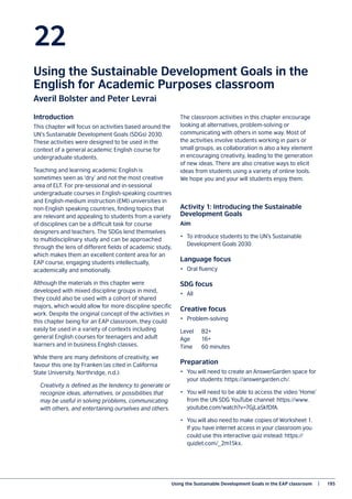Using the Sustainable Development Goals in the EAP classroom   |	 195
22
Using the Sustainable Development Goals in the
English for Academic Purposes classroom
Averil Bolster and Peter Levrai
Introduction
This chapter will focus on activities based around the
UN’s Sustainable Development Goals (SDGs) 2030.
These activities were designed to be used in the
context of a general academic English course for
undergraduate students.
Teaching and learning academic English is
sometimes seen as ‘dry’ and not the most creative
area of ELT. For pre-sessional and in-sessional
undergraduate courses in English-speaking countries
and English-medium instruction (EMI) universities in
non-English speaking countries, finding topics that
are relevant and appealing to students from a variety
of disciplines can be a difficult task for course
designers and teachers. The SDGs lend themselves
to multidisciplinary study and can be approached
through the lens of different fields of academic study,
which makes them an excellent content area for an
EAP course, engaging students intellectually,
academically and emotionally.
Although the materials in this chapter were
developed with mixed discipline groups in mind,
they could also be used with a cohort of shared
majors, which would allow for more discipline specific
work. Despite the original concept of the activities in
this chapter being for an EAP classroom, they could
easily be used in a variety of contexts including
general English courses for teenagers and adult
learners and in business English classes.
While there are many definitions of creativity, we
favour this one by Franken (as cited in California
State University, Northridge, n.d.):
Creativity is defined as the tendency to generate or
recognize ideas, alternatives, or possibilities that
may be useful in solving problems, communicating
with others, and entertaining ourselves and others.
The classroom activities in this chapter encourage
looking at alternatives, problem-solving or
communicating with others in some way. Most of
the activities involve students working in pairs or
small groups, as collaboration is also a key element
in encouraging creativity, leading to the generation
of new ideas. There are also creative ways to elicit
ideas from students using a variety of online tools.
We hope you and your will students enjoy them.
Activity 1: Introducing the Sustainable
Development Goals
Aim
•	 To introduce students to the UN’s Sustainable
Development Goals 2030
Language focus
•	 Oral fluency
SDG focus
•	All
Creative focus
•	Problem-solving
Level	B2+
Age	16+
Time 	 60 minutes
Preparation
•	 You will need to create an AnswerGarden space for
your students: https://answergarden.ch/.
•	 You will need to be able to access the video ‘Home’
from the UN SDG YouTube channel: https://www.
youtube.com/watch?v=7GjLa5kfDfA.
•	 You will also need to make copies of Worksheet 1.
If you have internet access in your classroom you
could use this interactive quiz instead: https://
quizlet.com/_2m15kx.
 