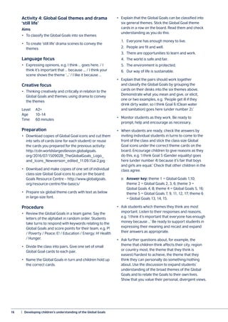 16	 |  Developing children’s understanding of the Global Goals
Activity 4: Global Goal themes and drama
‘still life’
Aims
•	 To classify the Global Goals into six themes
•	 To create ‘still life’ drama scenes to convey the
themes
Language focus
•	 Expressing opinions, e.g. I think … goes here. / I
think it’s important that … because ... / I think your
scene shows the theme ‘...’ / I like it because …
Creative focus
•	 Thinking creatively and critically in relation to the
Global Goals and themes; using drama to convey
the themes
Level 	 A2+
Age	10–14
Time	 60 minutes
Preparation
•	 Download copies of Global Goal icons and cut them
into sets of cards (one for each student) or reuse
the cards you prepared for the previous activity:
http://cdn.worldslargestlesson.globalgoals.
org/2016/07/150902B_TheGlobalGoals_Logo_
and_Icons_Newversion_edited_11.09.15ai-2.jpg
•	 Download and make copies of one set of individual
class-size Global Goal icons to use on the board:
Goals Resource Centre – http://www.globalgoals.
org/resource-centre/the-basics/
•	 Prepare six global theme cards with text as below
in large-size font.
Procedure
•	 Review the Global Goals in a team game. Say the
letters of the alphabet in random order. Students
take turns to respond with keywords relating to the
Global Goals and score points for their team, e.g. P!
/ Poverty / Peace; E! / Education / Energy; H! Health
/ Hunger.
•	 Divide the class into pairs. Give one set of small
Global Goal cards to each pair.
•	 Name the Global Goals in turn and children hold up
the correct cards.
•	 Explain that the Global Goals can be classified into
six general themes. Stick the Global Goal theme
cards in a row on the board. Read them and check
understanding as you do this:
	 1.	 Everyone has enough money to live.
	 2.	 People are fit and well.
	 3.	 There are opportunities to learn and work.
	 4.	 The world is safe and fair.
	 5.	 The environment is protected.
	 6.	 Our way of life is sustainable.
•	 Explain that the pairs should work together
and classify the Global Goals by grouping the
cards on their desks into the six themes above.
Demonstrate what you mean and give, or elicit,
one or two examples, e.g. ‘People get ill if they
drink dirty water, so I think Goal 6 (Clean water
and sanitation) goes here (under number 2).’
•	 Monitor students as they work. Be ready to
prompt, help and encourage as necessary.
•	 When students are ready, check the answers by
inviting individual students in turns to come to the
front of the class and stick the class-size Global
Goal icons under the correct theme cards on the
board. Encourage children to give reasons as they
do this, e.g. ‘I think Goal 5 (Gender equality) goes
here (under number 4) because it’s fair that boys
and girls are equal.’ Check that other children in the
class agree.
	o	Answer key: theme 1 = Global Goals 1,10;
	 theme 2 = Global Goals 2, 3, 6; theme 3 =
	 Global Goals 4, 8; theme 4 = Global Goals 5, 16;
	 theme 5 = Global Goals 7, 9, 11, 12, 17; theme 6
	 = Global Goals 13, 14, 15.
•	 Ask students which themes they think are most
important. Listen to their responses and reasons,
e.g. ‘I think it’s important that everyone has enough
money because …’ Be ready to support students in
expressing their meaning and recast and expand
their answers as appropriate.
•	 Ask further questions about, for example, the
theme that children think affects their city, region
or country most, the theme that they think is
easiest/hardest to achieve, the theme that they
think they can personally do something/nothing
about. Use the discussion to expand students’
understanding of the broad themes of the Global
Goals and to relate the Goals to their own lives.
Show that you value their personal, divergent views.
 