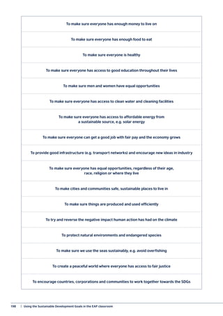 198	 |  Using the Sustainable Development Goals in the EAP classroom
To make sure everyone has enough money to live on
To make sure everyone has enough food to eat
To make sure everyone is healthy
To make sure everyone has access to good education throughout their lives
To make sure men and women have equal opportunities
To make sure everyone has access to clean water and cleaning facilities
To make sure everyone has access to affordable energy from
a sustainable source, e.g. solar energy
To make sure everyone can get a good job with fair pay and the economy grows
To provide good infrastructure (e.g. transport networks) and encourage new ideas in industry
To make sure everyone has equal opportunities, regardless of their age,
race, religion or where they live
To make cities and communities safe, sustainable places to live in
To make sure things are produced and used efficiently
To try and reverse the negative impact human action has had on the climate
To protect natural environments and endangered species
To make sure we use the seas sustainably, e.g. avoid overfishing
To create a peaceful world where everyone has access to fair justice
To encourage countries, corporations and communities to work together towards the SDGs
 