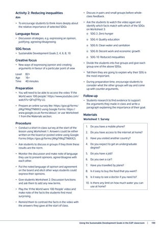 Using the Sustainable Development Goals in the EAP classroom   |	 199
Activity 2: Reducing inequalities
Aim
•	 To encourage students to think more deeply about
the relative importance of selected SDGs
Language focus
•	 Discussion strategies, e.g. expressing an opinion,
justifying, agreeing/disagreeing
SDG focus
•	 Sustainable Development Goals 2, 4, 6, 8, 10
Creative focus
•	 New ways of expressing opinion and creating
arguments in favour of a particular point of view
Level	B2+
Age	16+
Time	 40 minutes
Preparation
•	 You will need to be able to access the video ‘If the
World were 100 people’: https://www.youtube.com/
watch?v=QFrqTFRy-LU.
•	 Prepare an online survey like: https://goo.gl/forms/
jXKgiT4XqZTN6ltX2 using Google Forms: https://
www.google.co.uk/forms/about/, or use Worksheet
1 from the Materials section.
Procedure
•	 Conduct a short in-class survey at the start of the
lesson using Worksheet 1. Answers could be either
written on the board or posted online using Google
Forms (https://goo.gl/forms/jXKgiT4XqZTN6ltX2).
•	 Ask students to discuss in groups if they think these
results are the norm.
•	 Monitor the discussion and make note of language
they use to present opinions, agree/disagree with
each other.
•	 Put the noted language of opinion and agreement
on the board and elicit other ways students could
express their opinions.
•	 Give students Worksheet 2: Discussion functions
and ask them to add any new terms.
•	 Play the ‘If the World were 100 People’ video and
make note of the facts the students find most
surprising.
•	 Remind them to contrast the facts in the video with
the answers they gave at the start of class.
•	 Discuss in pairs and small groups before whole-
class feedback.
•	 Ask the students to watch the video again and
identify which facts match with which of the SDGs
on Worksheet 3:
	 o	 SDG 2: Zero hunger
	 o	 SDG 4: Quality education
	 o	 SDG 6: Clean water and sanitation
	 o	 SDG 8: Decent work and economic growth
	 o	 SDG 10: Reduced inequalities
•	 Divide the students into five groups and give each
group one of the above SDGs.
•	 Tell them they are going to explain why their SDG is
the most important.
•	 During preparation time, encourage students to
consider what the other groups will say and come
up with counter-arguments.
Follow-up
•	 Students research to find evidence to support
the arguments they made in class and write a
paragraph explaining the importance of their goal.
Materials
Worksheet 1: Survey
1.	 Do you have a mobile phone?
2.	 Do you have access to the internet at home?
3.	 Have you visited another country?
4.	 Do you expect to get an undergraduate
degree?
5.	 Do you have a job?
6.	 Do you own a car?
7.	 Have you travelled by plane?
8.	 Is it easy to buy the food that you want?
9.	 Is it easy to see a doctor if you need to?
10.	 Is there any limit on how much water you can
use at home?
 