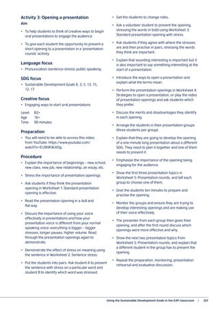 Using the Sustainable Development Goals in the EAP classroom   |	 201
Activity 3: Opening a presentation
Aim
•	 To help students to think of creative ways to begin
oral presentations to engage the audience
•	 To give each student the opportunity to present a
short opening to a presentation in a ‘presentation
rounds’ activity
Language focus
•	 Pronunciation (sentence stress), public speaking
SDG focus
•	 Sustainable Development Goals 6, 3, 5, 13, 15,
12, 17
Creative focus
•	 Engaging ways to start oral presentations
Level 	 B2+
Age 	 16+
Time	 90 minutes
Preparation
•	 You will need to be able to access this video
from YouTube: https://www.youtube.com/
watch?v=EIJ9HKWJtOg.
Procedure
•	 Explain the importance of beginnings – new school,
new class, new job, new relationship, an essay, etc.
•	 Stress the importance of presentation openings.
•	 Ask students if they think the presentation
opening in Worksheet 1: Standard presentation
opening is effective.
•	 Read the presentation opening in a dull and
flat way.
•	 Discuss the importance of using your voice
effectively in presentations and how your
presentation voice is different from your normal
speaking voice: everything is bigger – bigger
stresses, longer pauses, higher volume. Read
through the presentation openings again to
demonstrate.
•	 Demonstrate the effect of stress on meaning using
the sentence in Worksheet 2: Sentence stress.
•	 Put the students into pairs. Ask student A to present
the sentence with stress on a particular word and
student B to identify which word was stressed.
•	 Get the students to change roles.
•	 Ask a volunteer student to present the opening,
stressing the words in bold using Worksheet 3:
Standard presentation opening with stress.
•	 Ask students if they agree with where the stresses
are and then practise in pairs, stressing the words
they think are important.
•	 Explain that sounding interesting is important but it
is also important to say something interesting at the
start of a presentation.
•	 Introduce the ways to open a presentation and
explain what the terms mean.
•	 Perform the presentation openings in Worksheet 4:
Strategies to open a presentation, or play the video
of presentation openings and ask students which
they prefer.
•	 Discuss the merits and disadvantages they identify
in each opening.
•	 Arrange the students in their presentation groups
(three students per group).
•	 Explain that they are going to develop the opening
of a one-minute long presentation about a different
SDG. They need to plan it together and one of them
needs to present it.
•	 Emphasise the importance of the opening being
engaging for the audience.
•	 Show the first three presentation topics in
Worksheet 5: Presentation rounds, and tell each
group to choose one of them.
•	 Give the students ten minutes to prepare and
practise the opening.
•	 Monitor the groups and ensure they are trying to
develop interesting openings and are making use
of their voice effectively.
•	 The presenter from each group then gives their
opening, and after the first round discuss which
openings were more effective and why.
•	 Show the next two presentation topics from
Worksheet 5: Presentation rounds, and explain that
a different student in the group has to present the
opening.
•	 Repeat the preparation, monitoring, presentation
rehearsal and evaluative discussion.
 