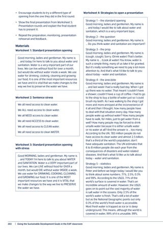 202	 |  Using the Sustainable Development Goals in the EAP classroom
•	 Encourage students to try a different type of
opening from the one they did in the first round.
•	 Show the final presentation from Worksheet 5:
Presentation rounds and explain the final student
has to present it.
•	 Repeat the preparation, monitoring, presentation
rehearsal and feedback.
Materials
Worksheet 1: Standard presentation opening
Worksheet 2: Sentence stress
Worksheet 3: Standard presentation opening
with stress
Worksheet 4: Strategies to open a presentation
Good morning, ladies and gentleman. My name is
… and today I’m here to talk to you about water and
sanitation. Water is a very important part of our
lives. We can live without food for over a month,
but would die without water inside a week. We use
water for drinking, cooking, cleaning and growing
our food. It is one of the most important resources
we have and it is vital that we make changes to the
way we live to preserve the water we have.
We all need access to clean water.
We ALL need access to clean water.
We all NEED access to clean water.
We all need ACCESS to clean water.
We all need access to CLEAN water.
We all need access to clean WATER.
Good MORNING, ladies and gentleman. My name is
… and TODAY I’m here to talk to you about WATER
and SANITATION. Water is a VERY important part of
our lives. We can LIVE without food for OVER a
month, but would DIE without water INSIDE a week.
We use water for DRINKING, COOKING, CLEANING
and GROWING our food. It is one of the MOST
important resources we have and it is VITAL that
we make changes to the way we live to PRESERVE
the water we have.
Strategy 1 – the standard opening
Good morning, ladies and gentlemen. My name is
… and today I would like to talk about water and
sanitation, which is a very important topic.
Strategy 2 – the question
Good morning, ladies and gentlemen. My name is
… Do you think water and sanitation are important?
Strategy 3 – the prop
Good morning, ladies and gentlemen. My name is
(cough, cough). Sorry. (Drink water) That’s better.
My name is … (Look at water) You know, water is
such a simple thing, many of us take it for granted.
But it’s really something we need to pay a lot more
attention to. And that’s what I’d like to talk to you
about today – water and sanitation.
Strategy 4 – the anecdote
Good morning, ladies and gentlemen. My name is
… and last week I had a really bad day. When I got
up there was no water. That meant I couldn’t have
a shower, couldn’t have a cup of coffee. I had to go
to the shop to buy a bottle of water just so I could
brush my teeth. As I was walking to the shop I got
more and more annoyed at the inconvenience of
it all and then I thought, how many people have
to deal with that situation every day. How many
people wake up without water? How many people
have to walk, for miles, just to get water from a
well? How many people may be forced to drink
unsafe water because it is either unsafe water
or no water at all? And the answer is … too many.
According to the UN, 783 million people do not
have access to clean water and almost 2.5 billion,
that’s a third of the world’s population, don’t
have adequate sanitation. The UN estimates that
6 to 8 million people die each year from the
consequences of disasters and water-related
diseases. And that’s what I’d like us to talk about
today – water and sanitation.
Strategy 5 – statistics
Good morning, ladies and gentlemen. My name is
Peter and before we begin today I would like you
to think about some numbers. 71%, 2.5%, 0.3%
and 99%. According to the USGS, 71% of the
world’s surface is covered in water. That’s an
incredible amount of water. However, the USGS
goes on to point out the vast majority of water
is salt water in the oceans. Only 2.5% of the
world’s water is fresh. That’s still a lot of water
but as the National Geographic points out only
0.3% of the world’s fresh water is accessible.
Most fresh water is trapped as ice or is deep
underground. This means, although the world is
covered in water, 99% of it is unusable. 99%.
 