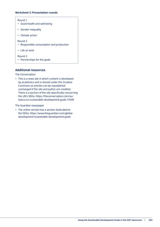 Using the Sustainable Development Goals in the EAP classroom   |	 203
Worksheet 5: Presentation rounds
Additional resources
The Conversation
•	 This is a news site in which content is developed
by academics and is shared under the Creative
Commons so articles can be republished
unchanged if the site and author are credited.
There is a section of the site specifically concerning
the UN’s SDGs: https://theconversation.com/au/
topics/un-sustainable-development-goals-11649
The Guardian newspaper
•	 The online version has a section dedicated to
the SDGs: https://www.theguardian.com/global-
development/sustainable-development-goals
Round 1
•	 Good health and well-being
•	 Gender inequality
•	 Climate action
Round 2
•	 Responsible consumption and production
•	 Life on land
Round 3
•	 Partnerships for the goals
 