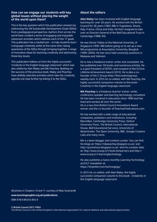 How can we engage our students with key
global issues without placing the weight
of the world upon them?
This is the key question which this publication answers by
addressing the UN Sustainable Development Goals (SDGs)
from a pedagogical perspective. Authors from across the
world have created a series of engaging and enjoyable
classroom activities which address each of the 17 goals.
This publication has a twofold aim – to help students learn
a language creatively whilst at the same time raising
awareness of the SDGs through bringing together a range
of innovative ideas for teaching creatively and addressing
these key issues.
This publication follows on from the highly successful
‘Creativity in the English language classroom’ which was
also edited by Alan Maley and Nik Peachey. Building on
the success of the previous book, Maley and Peachey
have skilfully selected activities which take the creativity
agenda one step further by linking it to the SDGs.
About the editors
Alan Maley has been involved with English language
teaching for over 50 years. He worked with the British
Council for 26 years (1962–88) in Yugoslavia, Ghana,
Italy, France, China and India. He then resigned to take
over as Director-General of the Bell Educational Trust in
Cambridge (1988–93).
He was Senior Fellow at the National University of
Singapore (1993–98) before going on to set up a new
MA programme at Assumption University, Bangkok
(1999–2004). He has since held university positions in
Malaysia and Vietnam.
He is now a freelance trainer, writer and consultant. He
has published over 50 books and numerous articles. He
is a past President of IATEFL and recipient of the ELTons
Lifetime Achievement Award (2012). He is also a co-
founder of the C Group (http://thecreativitygroup.
weebly.com). In 2015 he co-edited, with Nik Peachey, the
highly successful companion volume to this book –
Creativity in the English language classroom.
Nik Peachey is a freelance teacher trainer, writer,
conference speaker and learning technology consultant.
He has been involved in education since 1990 and has
lived and worked all over the world.
He is a two-time British Council Innovations Award
winner and the co-founder of PeacheyPublications.com.
He has worked with a wide range of educational
companies, publishers and institutions, including
Macmillan, Cambridge University Press, Oxford
University Press, The British Council, International
House, Bell Educational Services, University of
Westminster, The Open University, BBC, Google Creative
Labs and many more.
Nik is a keen blogger and content curator. You can find
his blogs at: https://nikpeachey.blogspot.co.uk/ and
http://quickshout.blogspot.co.uk/ and his curation sites
at: http://www.scoop.it/t/tools-forlearners and http://
www.scoop.it/t/learningtechnology
He also publishes a twice-monthly Learning Technology
and ELT newsletter at:
https://tinyletter.com/technogogy/
In 2015 he co-edited, with Alan Maley, the highly
successful companion volume to this book – Creativity in
the English language classroom.
All photos in Chapters 10 and 11 courtesy of Malu Sciamarelli
www.teachingenglish.org.uk/publications
ISBN 978-0-86355-855-9
© British Council 2017 / F003
The British Council is the United Kingdom’s international organisation for cultural relations and educational opportunities.
 