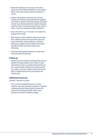 Developing children’s understanding of the Global Goals  |	 17
•	 Divide the students into six groups. Give each
group one of the Global Goal theme cards without
others in the class seeing. Ask them to keep it a
‘secret’.
•	 Explain that students are going to do a drama
activity and that each group should work together
and create a ‘still life’ scene that conveys the theme
on their card. Demonstrate that children should be
ready to ‘freeze’ in position as part of their group’s
scene. (These are sometimes called ‘tableaux’.)
•	 Give a time limit, e.g. 3–5 minutes, for students to
prepare their scenes.
•	 When they are ready, students take turns to show
their ‘still life’ scenes to the rest of the class and
guess the themes. Invite children to comment
positively on aspects of the ‘still life’ scenes that
they like and feel convey the theme most
effectively.
•	 Finish by briefly getting students to review what
they have done and learned.
Follow-up
•	 Students use the small sets of Global Goal cards to
classify the Global Goals on their desks in other
ways of their choice, e.g. Goals that they think are
very relevant/quite relevant/not relevant to their
city, region or country. Children then look at each
other’s classifications and try and deduce the
criteria used.
Additional resources
YouTube – Numbers in Action
•	 This is a short animated film set to a catchy,
rhythmic rap which shows the progress in numbers
in tackling selected Global Goals and what still
needs to be achieved by 2030. https://www.
youtube.com/watch?v=Mdm49_rUMgo
 