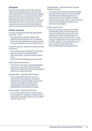 Developing children’s understanding of the Global Goals  |	 19
Conclusion
The future of our planet is in the hands of today’s
children. By developing children’s awareness and
understanding of the Global Goals through engaging
and creative activities, it is hoped that they will not
only enrich their vocabulary and enhance their
English language skills in a meaningful, creative and
memorable way but also develop interest, concern,
motivation and a sense of social responsibility for
major issues facing all people and our planet today.
Further resources
Centre for International Sustainable Development
Law (CISDL) – 2015
•	 This statement was made by children at the
Children’s Summit, New York, USA, in September
2015 as principle stakeholders in global decisions,
and can be inspiring to share with children (B1/2).
Enchanted Learning – World Environment Day Crafts
and Projects
•	 This is a subscription site but also has a lot of free
ideas and activities for celebrating World
Environment Day (5 June) with younger children
(A1/2).
http://www.enchantedlearning.com/crafts/wed/
Global Goals Resource Centre
•	 This site has a wide range of freely downloadable
resources as well as links to images and films
related to the Global Goals. http://www.globalgoals.
org/resource-centre/the-basics/
Onestopenglish – Amazing World of Animals
•	 This is a subscription site with a project on
wild animals for young learners, including an
understanding of animal habitats and why some
animals are in danger (A1/2). http://www.
onestopenglish.com/clil/young-learners/
animals/project-amazing-world-of-animals/
Onestopenglish – Amazing World of Food
•	 This is a subscription site with a project on food
for young learners, including an understanding of
responsible consumption and basic issues related
to world hunger (A1/2).
TeachingEnglish – Promoting Diversity Through
Children’s Literature
•	 This site gives you access to freely downloadable
materials based on eight picture books suitable
for children which develop awareness and
understanding of issues related to the Global
Goals, such as equality, inclusion, racism, recycling,
climate and responsible consumption (A1/2).
http://tinyurl.com/z9pzj7n
World’s Largest Lesson
•	 This site is a fantastic treasure trove of freely
downloadable resources and information for
educators working with young people on the
Global Goals. The site includes booklets, fact
sheets, lesson plans, stories and comics as well
as videos and animated cartoons, some of which
are either suitable or can be adapted to use in
the ELT classroom with children (A2+).
http://worldslargestlesson.globalgoals.org/
 