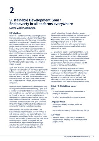 End poverty in all its forms everywhere  |	 21
2
Sustainable Development Goal 1:
End poverty in all its forms everywhere
Sylwia Zabor-Zakowska
Introduction
We live in a world of contrasts. According to Oxfam
International, inequality between rich and poor has
grown at an alarming rate. The annual income of the
wealthiest people of the world would be enough to
end extreme poverty – but still more than a billion
people suffer and die from hunger and disease
because they cannot afford vaccination and live in
humiliating conditions of poverty with no water or
electricity. This burning problem obviously concerns
developing countries primarily. However, it is not
unusual to find homeless people in much wealthier
parts of the globe too. Furthermore, the situation is
harmful not only to the poorest but has a negative
impact on us all.
Apart from NGOs like Oxfam, other international
organisations such as the UN and UNICEF persistently
fight to reduce poverty. Education transforms lives
and sits ‘at the heart of UN’s mission to build peace,
eradicate poverty and drive sustainable development’.
In some countries, like my country, Poland, there is
also co-operation with schools, organisations and
companies.
I have personally experienced a transformation in my
country from communism to democracy. I grew up in
a country where food and other goods were rationed
and where there was a ‘curtain’ we were not allowed to
go through to see and experience a better world.
Nowadays, my children grow up in a free country and
learn in international schools. I wish all the children
around the world could live in such good conditions.
I know that the power of creativity as well as a good
command of English are vital to achieve this.
In this chapter I will address SDG 1 of the UN’s
Sustainable Development Goals, and will connect it
with fostering creativity and teaching English. I have
developed a project based on the elements of varied
forms of art, examples of outstanding and inspirational
creativity in poor regions of the globe and the
elements of CLIL. Apart from creative language
activities, I have introduced craft activities and
elements of creativity training (Nęcka, 1992).
I deeply believe that, through education, we can
shape empathy and creativity in our students – crucial
factors to help others and to overcome difficulties
(Kapuściński, 2004, 2008). Making use of art in
teaching a language gives us an even better
chance of success, since art is a universal means
of communication between people, whatever their
origin or social status.
As I specialise in creative teaching to children, I have
prepared all the activities for 8- to 10-year-olds at B1
level. I have often experienced that children discuss
serious issues eagerly. I am sure, though, that creative
teachers will easily adapt them for other levels or
groups. Creative, non-conventional lessons are still
needed by teenagers and adults too.
I decided to use mostly recyclable and natural
materials so as to replicate the situation many poorer
people would find themselves in. This will also make
the project more credible and practicable in low-
resource school contexts. Last but not least, it will
encourage students to collect recyclables for the
classes and thus raise their awareness of these issues.
Activity 1: Global Goal icons
Aims
•	 To raise the awareness of the phenomenon of
poverty on the globe
•	 To reflect on material and non-material needs
Language focus
•	 Learning vocabulary of values, needs and
possessions
•	 Learning the language of co-operation and sharing
SGD focus
•	 SDG 1 No poverty – To research new ways to
shape learners’ empathy and sensitivity to other
people’s needs
 