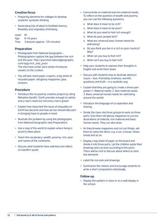 22	 |  End poverty in all its forms everywhere
Creative focus
•	 Preparing elements for collages to develop
students’ symbolic thinking
•	 Generating lots of ideas to facilitate fluency,
flexibility and originality of thinking
Level 	 B1
Age	 8–10 years
Time 	 3 lessons (approx. 135 minutes)
Preparation
•	 Photographs from National Geographic –
Photographers capture the gap between the rich
and the poor: http://yourshot.nationalgeographic.
com/tags/rich_and_poor/
The short text under each photo introduces
viewers to the context.
•	 You will also need paper, crayons, a big sheet of
recycled paper, old glossy magazines, glue,
scissors.
Procedure
•	 Introduce the no poverty creative project by citing
Mahatma Gandhi: ‘Earth provides enough to satisfy
every man’s need but not every man’s greed.’
•	 Explain how important the issue of inequality on
Earth has become and how we too should take part
in bringing hope to people in need.
•	 Illustrate the problem by using the photographs
from National Geographic (see Preparation).
•	 Use a map of the world to explain where living in
poverty takes place.
•	 Teach the vocabulary: wealth, poverty, rich, poor
and names of the continents.
•	 Discuss what students have watched and reflect
on Gandhi’s quote.
•	 Concentrate on material and non-material needs.
To reflect on the question of wealth and poverty,
you can use the following questions:
	 o	 What does it mean to be rich?
	 o	 What does it mean to be poor?
	 o	 What do you need to feel rich enough?
	 o	 What do poor people lack?
	 o	 What are universal basic human needs for
	well-being?
	 o	 Do you think you live in a rich or poor country?
	Why?
	 o	 What can you buy to feel rich?
	 o	 What can’t you buy to feel rich?
•	 Help your students to express their thoughts in
English and write them down.
•	 Discuss with students how to illustrate abstract
nouns – love, friendship, kindness, warmth,
goodness and truth – in a symbolic way.
•	 Explain that they are going to create a three-part
poster (1. Material needs; 2. Non-material needs;
3. Basic universal human needs for well-being
around the world).
•	 Introduce the language of co-operation and
sharing.
•	 Divide the class into three groups to work on three
parts. Give them old glossy magazines to cut out
illustrations of material, non-material and basic
human needs. They can also draw.
•	 As they browse magazines and cut out things, ask
them to name the items, e.g. a car, a house, shoes,
bread and so on.
•	 Display a big sheet of paper on the board and
divide it into three parts. Let the children paste their
drawings and cut-outs according to the parts.
There will be a lot to discuss about where to stick
the elements.
•	 Label the cut-outs and drawings.
•	 Summarise the classes and encourage students to
write a short composition individually.
Follow-up
•	 Display the posters in class or on a wall display in
the school.
 