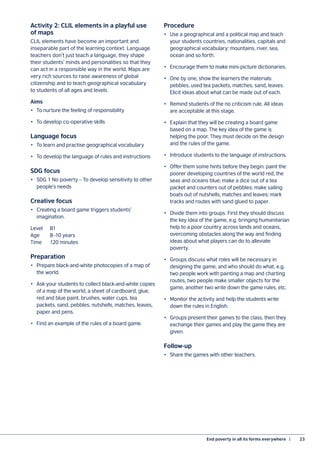 End poverty in all its forms everywhere  |	 23
Activity 2: CLIL elements in a playful use
of maps
CLIL elements have become an important and
inseparable part of the learning context. Language
teachers don’t just teach a language, they shape
their students’ minds and personalities so that they
can act in a responsible way in the world. Maps are
very rich sources to raise awareness of global
citizenship and to teach geographical vocabulary
to students of all ages and levels.
Aims
•	 To nurture the feeling of responsibility
•	 To develop co-operative skills
Language focus
•	 To learn and practise geographical vocabulary
•	 To develop the language of rules and instructions
SDG focus
•	 SDG 1 No poverty – To develop sensitivity to other
people’s needs
Creative focus
•	 Creating a board game triggers students’
imagination.
Level	B1
Age	 8–10 years
Time	 120 minutes
Preparation
•	 Prepare black-and-white photocopies of a map of
the world.
•	 Ask your students to collect black-and-white copies
of a map of the world, a sheet of cardboard, glue,
red and blue paint, brushes, water cups, tea
packets, sand, pebbles, nutshells, matches, leaves,
paper and pens.
•	 Find an example of the rules of a board game.
Procedure
•	 Use a geographical and a political map and teach
your students countries, nationalities, capitals and
geographical vocabulary: mountains, river, sea,
ocean and so forth.
•	 Encourage them to make mini-picture dictionaries.
•	 One by one, show the learners the materials:
pebbles, used tea packets, matches, sand, leaves.
Elicit ideas about what can be made out of each.
•	 Remind students of the no criticism rule. All ideas
are acceptable at this stage.
•	 Explain that they will be creating a board game
based on a map. The key idea of the game is
helping the poor. They must decide on the design
and the rules of the game.
•	 Introduce students to the language of instructions.
•	 Offer them some hints before they begin: paint the
poorer developing countries of the world red, the
seas and oceans blue; make a dice out of a tea
packet and counters out of pebbles; make sailing
boats out of nutshells, matches and leaves; mark
tracks and routes with sand glued to paper.
•	 Divide them into groups. First they should discuss
the key idea of the game, e.g. bringing humanitarian
help to a poor country across lands and oceans,
overcoming obstacles along the way and finding
ideas about what players can do to alleviate
poverty.
•	 Groups discuss what roles will be necessary in
designing the game, and who should do what, e.g.
two people work with painting a map and charting
routes, two people make smaller objects for the
game, another two write down the game rules, etc.
•	 Monitor the activity and help the students write
down the rules in English.
•	 Groups present their games to the class, then they
exchange their games and play the game they are
given.
Follow-up
•	 Share the games with other teachers.
 