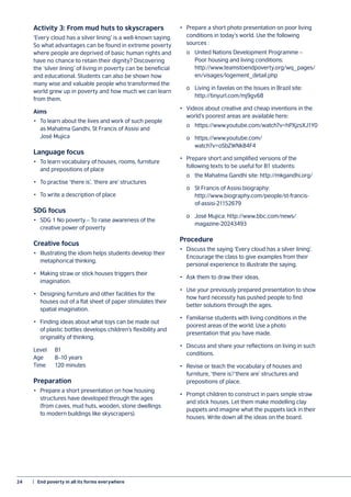 24	 |  End poverty in all its forms everywhere
Activity 3: From mud huts to skyscrapers
‘Every cloud has a silver lining’ is a well-known saying.
So what advantages can be found in extreme poverty
where people are deprived of basic human rights and
have no chance to retain their dignity? Discovering
the ‘silver lining’ of living in poverty can be beneficial
and educational. Students can also be shown how
many wise and valuable people who transformed the
world grew up in poverty and how much we can learn
from them.
Aims
•	 To learn about the lives and work of such people
as Mahatma Gandhi, St Francis of Assisi and
José Mujica
Language focus
•	 To learn vocabulary of houses, rooms, furniture
and prepositions of place
•	 To practise ‘there is’, ‘there are’ structures
•	 To write a description of place
SDG focus
•	 SDG 1 No poverty – To raise awareness of the
creative power of poverty
Creative focus
•	 Illustrating the idiom helps students develop their
metaphorical thinking.
•	 Making straw or stick houses triggers their
imagination.
•	 Designing furniture and other facilities for the
houses out of a flat sheet of paper stimulates their
spatial imagination.
•	 Finding ideas about what toys can be made out
of plastic bottles develops children’s flexibility and
originality of thinking.
Level	B1
Age	 8–10 years
Time	 120 minutes
Preparation
•	 Prepare a short presentation on how housing
structures have developed through the ages
(from caves, mud huts, wooden, stone dwellings
to modern buildings like skyscrapers).
•	 Prepare a short photo presentation on poor living
conditions in today’s world. Use the following
sources :
	 o	 United Nations Development Programme –
	 Poor housing and living conditions:
	http://www.teamstoendpoverty.org/wq_pages/
	en/visages/logement_detail.php
	 o	 Living in favelas on the Issues in Brazil site:
	 http://tinyurl.com/mj9gv68
•	 Videos about creative and cheap inventions in the
world’s poorest areas are available here:
	 o	https://www.youtube.com/watch?v=hPXjzsXJ1Y0
	 o	https://www.youtube.com/
		 watch?v=oSbZWNk84F4
•	 Prepare short and simplified versions of the
following texts to be useful for B1 students:
	 o	 the Mahatma Gandhi site: http://mkgandhi.org/
	 o	 St Francis of Assisi biography:
		 http://www.biography.com/people/st-francis-
		 of-assisi-21152679
	 o	 José Mujica: http://www.bbc.com/news/
		 magazine-20243493
Procedure
•	 Discuss the saying ‘Every cloud has a silver lining’.
Encourage the class to give examples from their
personal experience to illustrate the saying.
•	 Ask them to draw their ideas.
•	 Use your previously prepared presentation to show
how hard necessity has pushed people to find
better solutions through the ages.
•	 Familiarise students with living conditions in the
poorest areas of the world. Use a photo
presentation that you have made.
•	 Discuss and share your reflections on living in such
conditions.
•	 Revise or teach the vocabulary of houses and
furniture, ‘there is’/‘there are’ structures and
prepositions of place.
•	 Prompt children to construct in pairs simple straw
and stick houses. Let them make modelling clay
puppets and imagine what the puppets lack in their
houses. Write down all the ideas on the board.
 