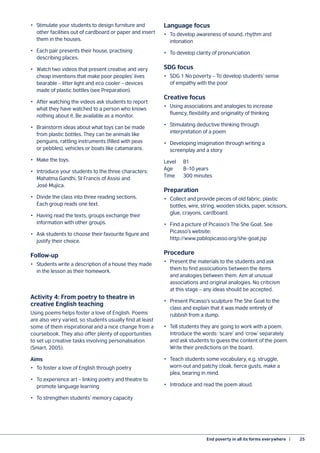 End poverty in all its forms everywhere  |	 25
•	 Stimulate your students to design furniture and
other facilities out of cardboard or paper and insert
them in the houses.
•	 Each pair presents their house, practising
describing places.
•	 Watch two videos that present creative and very
cheap inventions that make poor peoples’ lives
bearable – litter light and eco cooler – devices
made of plastic bottles (see Preparation).
•	 After watching the videos ask students to report
what they have watched to a person who knows
nothing about it. Be available as a monitor.
•	 Brainstorm ideas about what toys can be made
from plastic bottles. They can be animals like
penguins, rattling instruments (filled with peas
or pebbles), vehicles or boats like catamarans.
•	 Make the toys.
•	 Introduce your students to the three characters:
Mahatma Gandhi, St Francis of Assisi and
José Mujica.
•	 Divide the class into three reading sections.
Each group reads one text.
•	 Having read the texts, groups exchange their
information with other groups.
•	 Ask students to choose their favourite figure and
justify their choice.
Follow-up
•	 Students write a description of a house they made
in the lesson as their homework.
Activity 4: From poetry to theatre in
creative English teaching
Using poems helps foster a love of English. Poems
are also very varied, so students usually find at least
some of them inspirational and a nice change from a
coursebook. They also offer plenty of opportunities
to set up creative tasks involving personalisation
(Smart, 2005).
Aims
•	 To foster a love of English through poetry
•	 To experience art – linking poetry and theatre to
promote language learning
•	 To strengthen students’ memory capacity
Language focus
•	 To develop awareness of sound, rhythm and
intonation
•	 To develop clarity of pronunciation
SDG focus
•	 SDG 1 No poverty – To develop students’ sense
of empathy with the poor
Creative focus
•	 Using associations and analogies to increase
fluency, flexibility and originality of thinking
•	 Stimulating deductive thinking through
interpretation of a poem
•	 Developing imagination through writing a
screenplay and a story
Level	B1
Age	 8–10 years
Time	 300 minutes
Preparation
•	 Collect and provide pieces of old fabric, plastic
bottles, wire, string, wooden sticks, paper, scissors,
glue, crayons, cardboard.
•	 Find a picture of Picasso’s The She Goat. See
Picasso’s website:
http://www.pablopicasso.org/she-goat.jsp
Procedure
•	 Present the materials to the students and ask
them to find associations between the items
and analogies between them. Aim at unusual
associations and original analogies. No criticism
at this stage – any ideas should be accepted.
•	 Present Picasso’s sculpture The She Goat to the
class and explain that it was made entirely of
rubbish from a dump.
•	 Tell students they are going to work with a poem.
Introduce the words: ‘scare’ and ‘crow’ separately
and ask students to guess the content of the poem.
Write their predictions on the board.
•	 Teach students some vocabulary, e.g. struggle,
worn-out and patchy cloak, fierce gusts, make a
plea, bearing in mind.
•	 Introduce and read the poem aloud.
 