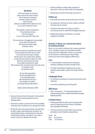 26	 |  End poverty in all its forms everywhere
All Alone
In the vast fields of cut grain
where you won’t meet a friend,
The scarecrow is standing
all alone, without a home.
Sick and cold,
without a handkerchief to blow his nose,
or a scarf to keep him warm.
The weather is dark and blustery.
The wind blows strong
with fierce gusts.
You can lose yourself in the dust.
The scarecrow is struggling to stay upright,
not to fall on the ground.
The birds have flown away,
nobody is there.
A worn-out hat and a patched up cloak
do not protect him from the icy wind.
The scarecrow has hope, though.
But the poor man needs warm clothes,
a cosy bed and a tissue to blow his nose.
Some hut would serve him well,
his troubles would go far away.
The coming winter would not scare him any more,
he would be safe,
he would be warm.
Do you feel sympathy?
No one would like to be
in his miserable place.
We should help him face
the troubles he suffers –
we should always help others.
(Sylwia Zabor-Żakowska, 2016)
•	 Discuss the main idea of the poem. Ask students
to think of their personal experiences of
helping others.
•	 Ask them to make a scarecrow from the available
materials, then to take turns to role play the poem.
•	 Divide the class into groups of four and ask them
to write a play script inspired by ‘All Alone’ by
expanding the story, introducing the character
of the goat and other characters, e.g. a dog, a
farmer, a bird, etc. Monitor the activity.
•	 Ask the children to make paper puppets of
characters. They can also create a scenography.
•	 Get groups to perform their play and video it.
Follow-up
•	 Ask students to learn the poem by heart at home.
•	 As homework, ask them to write a letter on behalf
of Scarecrow to a friend.
•	 Transform the poem into a story or write a
contrasting story of a well-off and happy character.
•	 Publish these letters and stories in a school
magazine if possible.
Activity 5: Music as a universal means
of communication
Music can be used to enhance the creative potential
in our students. Sound can stimulate the other
senses and the imagination. Music is a universal
form of human communication which helps
transcend cultural and religious differences.
Aims
•	 To raise students’ awareness of conveying
emotions, feelings and ideas through music
•	 To foster the feeling of togetherness among
students and people in general through sharing
music
Language focus
•	 To introduce vocabulary of musical instruments and
materials
•	 To enhance speaking and writing skills
SDG focus
•	 SDG 1 No poverty – To build appreciation and
understanding of the creative potential of people
despite poverty
Creative focus
•	 Finding associations with sounds sharpens the
sense of hearing and trains fluency, flexibility
and originality of thinking.
•	 Trying to view the sounds helps cross-sensual
perception and stimulates synaesthesia.
Level	B1
Age	 8–10 years
Time	 135 minutes
 