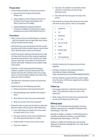 End poverty in all its forms everywhere  |	 27
Preparation
•	 Look at these examples of musical instruments:
	 o	 guns turned into musical instruments:
		 Artfido.com
	 o	 video material on Favio Chávez orchestra on
		 YouTube: http://tinyurl.com/lp3jdwu and
		 https://youtu.be/yiYFcuIkBjU
	 o	 Tadeusz Makowski’s painting Children’s
		 Ensemble. Available on Pinterest site: https://
		 pl.pinterest.com/pin/535013630712542157/
Procedure
•	 Play a musical extract of Pedro Reyes’s orchestra
– don’t let students see the video (the music starts
at 6.20 minutes into the video).
•	 Ask them to give you associations with the sounds.
Ask them also to think of what colours come to their
mind. Write the given words on the board.
•	 Ask them to guess what the instruments are made
of. Show short extracts of the material explaining
that all the instruments in the orchestra are made
of guns. Teach the ‘to be made of’ structure and
discuss what other materials can be used to make
instruments.
•	 Tell them in a few words about the Paraguay
children’s rubbish orchestra directed by Favio
Chávez and show the YouTube video. Encourage
them to read the English subtitles and make notes.
Pause the video if needed.
•	 Talk about the instruments shown and what they
are made of.
•	 Students discuss the following questions:
	 o	 What was Nicolas’s most important lesson?
	 o	 How did playing music transform the players’
		 lives?
	 o	 What values for their lives were mentioned?
	 o	 What can we learn from the musicians?
•	 Divide the class in pairs and ask them to make and
play the classic memory game called Pelmanism:
	 o	 Each child draws two copies of an instrument
		 on small cards (3 cm x 3 cm).
	 o	 The pack of all the cards is then shuffled and
		 the cards placed face down on a table.
	 o	 Children take it in turns to turn over a card.
	 o	 They then replace it.
	 o	 The idea is for children to remember where
		 cards are so that they can pick up two
		 matching cards.
	 o	 The child with the most pairs of cards is the
		 winner.
•	 Ask students to choose their favourite instrument
and write acrostic poems. Here is an example:
			 s axophone
			 a nd
			 x ylophone
			 o h! oh!
			 p lay for us all
			 h ence
			 o rdinary days
			 n ever
			 e nd senselessly
•	 Find the rhythms for the poems and rap them
together.
•	 Introduce students to the painting Children’s
Ensemble by Tadeusz Makowski:
https://uk.pinterest.com/pin/459507968205265855/
•	 Ask the students to guess what the content might
be of the piece of folk music played by the children
in the painting.
Follow-up
•	 Encourage students to make DIY instruments at
home. They improvise a piece of music in the
classroom.
•	 Write a story from the words they associated with
sounds at the beginning of the class.
Bibliography
Borke, H (1971) Interpersonal perception of young
children: egocentrism or empathy? Developmental
Psychology 2: 263–269.
Buckley, N, Siegel, L and Ness, S (1979) Egocentrism,
empathy and altruistic behavior in young children.
Developmental Psychology 3: 329–330.
de Bono, E (1985) Six Thinking Hats: An Essential
Approach to Business Management. UK: Little, Brown
and Company.
 