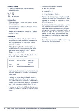 30	 |  End hunger, achieve food security and improved nutrition and promote sustainable agriculture
Creative focus
•	 Developing guessing and matching through
discussing foods
Level	B1+
Age	14+
Time	 60 minutes
Preparation
•	 Cut up Worksheet 1 so that you have one picture
for each student.
•	 Cut up Worksheet 2 so that you have one phrase
for each student.
•	 Make copies of Worksheet 3 so that each student
can have a copy.
Procedure
•	 Hand out the pictures first. Ask each student to
attach their picture to themselves without looking
at it – with a sticker to the forehead or a pin or
sticker to the back.
•	 Tell students they have five minutes to find out
what food their picture is by showing it to others
and asking yes/no questions, e.g. ‘Is it green?’
‘Do you think I eat it often?’
•	 When they’ve all found their food, students write
all ten food names on the board:
•	 In groups, students discuss environmental or social
problems that might be caused by people eating
these foods.
•	 Hand out the cut-up Worksheet 2 and give one
phrase to each student. Students now each have
one picture of food and one phrase. Tell them they
have to stand up and move around to find someone
with a food that matches their ‘problem phrase’.
•	 Hand out cut-up Worksheet 3. Students, in groups,
read and match these to the foods in the list on the
board.
•	 Elicit/practise persuasive language:
	 o	 Why don’t you + inf?
	 o	 You could try …
	 o	 It might be a good idea to …
•	 Practise with some examples trying to persuade
someone to change their eating habits, e.g. ‘Why
don’t you eat less meat …?’; ‘You could try eating a
different type of nut ...’
•	 Students stand in two lines, each facing a partner
who they have to try to persuade to eat more
sustainably. After three minutes, clap, stop them
talking, move the student at the top of one line to
the bottom and all other students along to a new
partner. You can repeat this several times, and
learners should get better at persuading their
partners.
•	 Share what they’ve learned and find out who was
successful in persuading others.
chocolate	 tea and coffee	 (imported)
		 avocados
meat	fish	 nuts
palm oil	 individually packaged biscuits
 