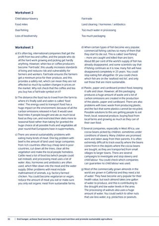 32	 |  End hunger, achieve food security and improved nutrition and promote sustainable agriculture
Worksheet 2
Child labour/slavery	 Fairtrade	
Food miles	 Land clearing / hormones / antibiotics
Overfishing 	 Too much water in processing
Loss of biodiversity	 Too much packaging
Worksheet 3
a) It’s often big, international companies that get the
profit from tea and coffee, and the people who do
all the hard work growing and picking get hardly
anything. However, when tea or coffee producers
become ‘Fairtrade’, this usually increases standards
of living and reduces risk and vulnerability for
farmers and workers. Fairtrade ensures the farmers
get a minimum price for their produce, and this
provides a safety net, which can mean they are not
affected so much by sudden changes in prices on
the market. Why not check that the coffee and tea
you buy has a Fairtrade symbol on it?
b) The distance the food has to travel from the farm to
where it’s finally sold and eaten is called ‘food
miles’. The energy used to transport food has a
huge impact on the environment, because of all the
carbon emissions released in fuel. It would save
food miles if people bought and ate as much local
food as they can, and restricted their diets more to
seasonal food rather than taking for granted the
huge choice of all possible fruits and vegetables all
year round that Europeans have in supermarkets.
c) There are several sustainability problems with
eating many kinds of meat. One big problem with
beef is the amount of land used: large companies
from rich countries often buy cheap land in poor
countries, cut down all the trees, clear all the
vegetation and make the local people homeless.
Cattle need a lot of food too (which people could
eat instead), and processing meat uses a lot of
water. Also, hormones and antibiotics are often
used, which filter down into the meat and the water
supply. Other problems with meat include
maltreatment of animals, e.g. factory-farmed
chicken. You could become vegetarian or vegan,
reduce the amount of meat you eat or make sure
you only eat organic meat from sustainable farms.
d) When certain types of fish become very popular,
commercial fishing catches so many of them that
they start to die out. This is called ‘overfishing’
– more are caught and killed than are born.
About 80 per cent of the world’s supply of fish has
already disappeared, and some scientists say that
if fishing continues as it is now, many fish will have
disappeared completely in 25 years. You could
stop eating fish altogether. Or you could check
which fish are on the ‘seafood red list’, and only
eat those that are more sustainable.
e) Plastic, paper and cardboard protect food, keeping
it safe and clean. However, all this packaging
produces a huge amount of waste and a lot of
carbon emissions are created in the production
of the plastic, paper and cardboard. There are also
problems with toxic waste from producing plastic,
and the fact that some plastics cannot be recycled.
Possible solutions to this are getting people to eat
fresh, local, seasonal produce, buying food from
local farms and growing as much as they can of
their own food.
f) Several companies, especially in West Africa, use
cocoa beans picked by children, sometimes under
conditions of slavery. Many children are promised
work and taken away from their parents. It is often
extremely difficult to track exactly where the beans
come from in the depots where the cocoa beans
are bought, as they are transported from small
villages to larger towns. There are several
campaigns to investigate and stop slavery and
child labour. You could check which companies
can guarantee no child labour was used.
g) Most of the commercially grown almonds in the
world are grown in California and they need a lot
of water. They have become very popular for their
health value, but each almond takes one gallon
of water to produce, and this is contributing to
the drought and low water levels in the area.
The processing of walnuts also uses a huge
amount of water. You could switch to other nuts
that use less water, e.g. pistachios or peanuts.
 