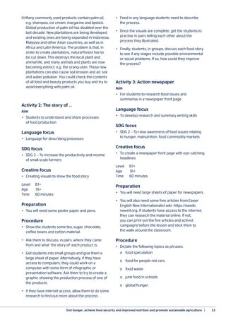 End hunger, achieve food security and improved nutrition and promote sustainable agriculture  |	 33
h) Many commonly used products contain palm oil,
e.g. shampoo, ice cream, margarine and lipstick.
Global production of palm oil has doubled over the
last decade. New plantations are being developed
and existing ones are being expanded in Indonesia,
Malaysia and other Asian countries, as well as in
Africa and Latin America. The problem is that, in
order to create plantations, natural forest has to
be cut down. This destroys the local plant and
animal life, and many animals and plants are now
becoming extinct, e.g. the orang-utan. These new
plantations can also cause soil erosion and air, soil
and water pollution. You could check the contents
of all food and beauty products you buy and try to
avoid everything with palm oil.
Activity 2: The story of …
Aim
•	 Students to understand and share processes
of food production
Language focus
•	 Language for describing processes
SDG focus
•	 SDG 2 – To increase the productivity and income
of small-scale farmers
Creative focus
•	 Creating visuals to show the food story
Level	B1+
Age	16+
Time	 60 minutes
Preparation
•	 You will need some poster paper and pens.
Procedure
•	 Show the students some tea, sugar, chocolate,
coffee beans and cotton material.
•	 Ask them to discuss, in pairs, where they came
from and what ‘the story of’ each product is.
•	 Get students into small groups and give them a
large sheet of paper. Alternatively, if they have
access to computers, they could work on a
computer with some form of infographic or
presentation software. Ask them to try to create a
graphic showing the production process of one of
the products.
•	 If they have internet access, allow them to do some
research to find out more about the process.
•	 Feed in any language students need to describe
the process.
•	 Once the visuals are complete, get the students to
practise in pairs telling each other about the
process they illustrated.
•	 Finally, students, in groups, discuss each food story
to see if any stages include possible environmental
or social problems. If so, how could they improve
the process?
Activity 3: Action newspaper
Aim
•	 For students to research food issues and
summarise in a newspaper front page
Language focus
•	 To develop research and summary writing skills
SDG focus
•	 SDG 2 – To raise awareness of food issues relating
to hunger, malnutrition, food commodity markets
Creative focus
•	 To create a newspaper front page with eye-catching
headlines
Level	B1+
Age	16+
Time	 60 minutes
Preparation
•	 You will need large sheets of paper for newspapers.
•	 You will also need some free articles from Easier
English New Internationalist wiki: https://eewiki.
newint.org. If students have access to the internet,
they can research the material online. If not,
you can print out the five articles and activist
campaigns before the lesson and stick them to
the walls around the classroom.
Procedure
•	 Dictate the following topics as phrases:
	 o	 food speculation
	 o	 food for people not cars
	 o	 food waste
	 o	 junk food in schools
	 o	 global hunger.
 