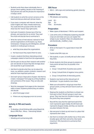 34	 |  End hunger, achieve food security and improved nutrition and promote sustainable agriculture
•	 Students write them down individually, then in
groups check spelling, decide on the meaning of
each phrase and rank the phrases for importance
in today’s world.
•	 Call students to write the correct versions on the
board and discuss what each phrase means.
•	 If you have a computer with internet, show the
Easier English wiki: https://eewiki.newint.org.
You could elicit the purpose of the wiki, then
show how the ‘Search’ (top right) works.
•	 Each pair of students chooses two of the five
phrases, and searches for an article. They read
the article and decide how to summarise it.
•	 Write the names of international, national or local
activist organisations on the board, e.g. Avaaz,
Greenpeace, Change.org and 38 Degrees, and tell
students in small groups to discuss:
	 o	 what they know about the organisations
	 o	 the food issues they expect them to raise.
•	 In pairs, students find three interesting activist
campaigns related to food from the organisations.
•	 Get the pairs to discuss their research with another
pair and decide on issues they feel strongly about
and would like to get involved with.
•	 Ask them to decide what they can do about the
issue, e.g. petitions, posters, protests, research and
what the most important points are.
•	 Give each group a large piece of paper. Ask them to
create a newspaper front page by writing headlines
and summaries of the issues. They can also add
drawings.
•	 Stick the newspaper front pages to the classroom
walls or board. Students pretend they are editors
and decide:
	 o	 which front page is best
	 o	 if there are any language errors to correct.
Activity 4: PMI and tweets
Aim
•	 To develop critical-thinking skills using Edward de
Bono’s PMI (Plus – Minus – Interesting) debate
Language focus
•	 Debating and summarising skills
SDG focus
•	 SDG 2 – GM crops and maintaining genetic diversity
Creative focus
•	 PMI debates and tweeting
Level	B1+
Age	16+
Time	 30 minutes
Preparation
•	 Make copies of Worksheet 1 PMI for each student.
•	 Look at this entry on Wikipedia explaining what GM
crops are and make sure you can explain this
simply to your students: https://en.wikipedia.org/
wiki/Genetically_modified_crops
Procedure
•	 Write on the board: ‘It’s a good idea to have GM
crops.’
•	 Explain what GM crops are.
•	 Tell students, in pairs, to briefly tell each other what
they think.
•	 Divide students into three groups to prepare as
many points (at least four) as possible in ten
minutes:
	 o	 Group 1 should think of positive plus points
	 o	 Group 2 should think of negative minus points
	 o	 Group 3 should think of interesting points.
•	 Students now hand out the relevant part of
Worksheet 1 to give students more ideas.
•	 Make sure all students in all groups know their
group’s points, as they will soon have to work on
their own.
•	 Regroup the students so that there is at least one
from each of the P, M and I groups in each new
group. They now have ten minutes to argue, using
the points they have prepared.
•	 Now tell the class that the right-hand wall of the
room represents agree totally, the left-hand wall
represents disagree totally, and they can stand at
any place between the two.
•	 Ask everyone to stand up and move to a place that
represents their views.
•	 Ask them to sit down with another two or three who
broadly agree with them and write a few tweets
(maximum 140 characters) to summarise their
arguments.
 