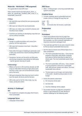 End hunger, achieve food security and improved nutrition and promote sustainable agriculture  |	 35
Materials – Worksheet 1 PMI argument
‘It’s a good idea to have GM crops.’
https://eewiki.newint.org/index.php/Is_there_a_
place_for_genetically_modified_(GM)_crops_in_a_
sustainable_future%3F
P (Plus):
•	 We need GM crops to feed the ever-growing world
population.
•	 GM crops can reduce the use of pesticides.
•	 GM crops can make crops resistant to disease and
therefore more reliable.
•	 Scientists are working on developing crops that can
survive without rainwater.
M (Minus):
•	 Hunger is a political problem and comes from
poverty, not from agriculture.
•	 GM crops don’t produce more food – they often
produce less.
•	 Pests often find ways of adapting to pesticides used
in GM crops and farmers need to develop different
pesticides.
•	 Sometimes, farmers are forced to use GM seeds
and the big companies stop selling non-GM seeds
– bad for genetic diversity of seeds.
I (Interesting):
•	 Millions of farmers in 29 countries already use GM
crops on 160 million hectares of agricultural land
(but this is only 3 per cent of farmland and 2.8 per
cent of farmers).
•	 GM seed companies often have too much control
over the seeds, the farms and the farmers.
•	 GM is only used so far for a few crops, e.g. soy,
maize, canola and cotton.
Activity 5: Challenge!
Aim
•	 For students to compete and judge which food is
more sustainable
Language focus
•	 Language of description
SDG focus
•	 SDG 2 – Ending hunger / ensuring sustainable food
systems and habits
Creative focus
•	 To think creatively about sustainable food and
create a menu or change the way they eat
Level	B1+
Age	16+
Time	 10 minutes then 30 minutes a week later
Preparation
•	None
Procedure
•	 Check that students know how to judge how
sustainable food is by discussing and comparing a
few examples, e.g. local, seasonal vegetables vs.
imported, processed, packaged meat.
•	 You could also get them to do some research online
to find out about sustainable food sources.
•	 Ask the class to choose one of these topics for a
class competition:
	 o	 The most sustainable food diary – Every learner
	 prepares a food diary, with photos, drawings
	 and videos of all the food they’ve eaten for a
	 whole week. The most sustainable week’s food
	 will win.
	 o	 The most sustainable café menu – Every student
	 or group prepares a menu for a ‘sustainable
	 café’, with pictures, photos and videos. The most
	 sustainable menu will win.
	 o	 The best plan to end hunger and malnutrition
	 in the world – Students produce plans to end
	hunger.
•	 Check all students understand:
	 o	 the resources to be used
	 o	 the time limit
	 o	 how the challenge will be judged.
•	 Ask another teacher to judge the competition
entries, or get all learners to vote. Decide on
another challenge for the following week!
 