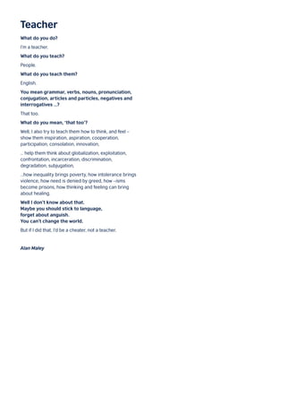 Teacher
What do you do?
I’m a teacher.
What do you teach?
People.
What do you teach them?
English.
You mean grammar, verbs, nouns, pronunciation,
conjugation, articles and particles, negatives and
interrogatives …?
That too.
What do you mean, ‘that too’?
Well, I also try to teach them how to think, and feel –
show them inspiration, aspiration, cooperation,
participation, consolation, innovation,
… help them think about globalization, exploitation,
confrontation, incarceration, discrimination,
degradation, subjugation,
…how inequality brings poverty, how intolerance brings
violence, how need is denied by greed, how –isms
become prisons, how thinking and feeling can bring
about healing.
Well I don’t know about that.
Maybe you should stick to language,
forget about anguish.
You can’t change the world.
But if I did that, I’d be a cheater, not a teacher.
Alan Maley
 