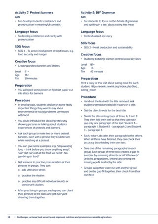 38	 |  End hunger, achieve food security and improved nutrition and promote sustainable agriculture
Activity 7: Protest banners
Aim
•	 For develop students’ confidence and
pronunciation in meaningful contexts
Language focus
•	 To develop confidence and clarity with
pronunciation
SDG focus
•	 SDG 2 – To active involvement in food issues, e.g.
food security and hunger
Creative focus
•	 Creating protest banners and chants
Level		 B1+
Age		16+
Tim		 30 minutes
Preparation
•	 You will need some poster or flipchart paper cut
into strips for banners
Procedure
•	 In small groups, students decide on some really
important things they want to say about
environmental or social problems connected
with food.
•	 You could introduce the idea of protests by
showing pictures or talking about students’
experiences of protests and banners.
•	 Ask each group to make two or more protest
banners, each with a phrase they could chant
while marching at a protest.
•	 You can give some examples, e.g. ‘Stop wasting
food – think before you throw anything away!’;
‘Don’t let cars eat all the food we need!’; ‘No
gambling on food!’
•	 Get learners to practise pronunciation of their
phrases in groups. They can:
	 o	 add utterance stress
	 o	 practise the rhythm
	 o	 practise any difficult individual sounds or
		 consonant clusters.
•	 After practising in groups, each group can chant
their phrases to the class and get everyone
chanting them together.
Activity 8: DIY Grammar
Aim
•	 For students to focus on the details of grammar
and spelling in a text about eating less meat
Language focus
•	 Contextualised accuracy
SDG focus
•	 SDG 2 – Meat production and sustainability
Creative focus
•	 Students dictating; learner-centred accuracy work
Level		 B1+
Age		16+
Tim		 45 minutes
Preparation
Print a copy of this text about eating meat for each
student: https://eewiki.newint.org/index.php/Stop_
eating_meat!
Procedure
•	 Hand out the text with the title removed. Ask
students to read and decide in pairs on a title.
•	 Get the class to vote for the best title.
•	 Divide the class into groups of three: A, B and C.
They then fold their text so that they can each
see only one paragraph of the text: Student A –
paragraph 1, Student B – paragraph 2 and Student
C – paragraph 3.
•	 Each, in turn, dictates their paragraph to the others.
When all three have finished, they can check their
accuracy by unfolding their own text.
•	 Give one of the remaining paragraphs to each
group. Each group of three now creates a gap-fill
exercise by removing all verbs or all ‘little words’
(articles, prepositions, linkers) and writing the
missing words in a list by the side.
•	 Groups swap their exercise with another group
and do the gap-fill together, then check from their
own text.
 