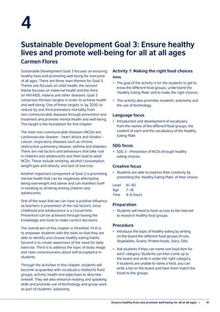 Ensure healthy lives and promote well-being for all at all ages  |	 41
4
Sustainable Development Goal 3: Ensure healthy
lives and promote well-being for all at all ages
Carmen Flores
Sustainable Development Goal 3 focuses on ensuring
healthy lives and promoting well-being for everyone
of all ages. There are three main themes for Goal 3.
Theme one focuses on child health; the second
theme focuses on maternal health and the third
on HIV/AIDS, malaria and other diseases. Goal 3
comprises thirteen targets in order to achieve health
and well-being. One of these targets is: by 2030, to
reduce by one third premature mortality from
non-communicable diseases through prevention and
treatment and promote mental health and well-being.
This target is the foundation for this chapter.
The main non-communicable diseases (NCDs) are:
cardiovascular disease – heart attack and strokes –
cancer, respiratory diseases such as chronic
obstructive pulmonary disease, asthma and diabetes.
There are risk factors and behaviours that take root
in children and adolescents and then lead to adult
NCDs. These include smoking, alcohol consumption,
weight gain and obesity, and lack of exercise.
Another important component of Goal 3 is promoting
mental health that can be negatively affected by
being overweight and obese and can manifest itself
in smoking or drinking among children and
adolescents.
One of the ways that we can have a positive influence
as teachers is prevention of the risk factors, since
childhood and adolescence is a crucial time.
Prevention can be achieved through having the
knowledge and tools to make correct decisions.
The overall aim of this chapter is threefold. First is
to empower students with the tools so that they are
able to identify and choose healthy eating habits.
Second is to create awareness of the need for daily
exercise. Third is to address the topic of body image
and raise consciousness about self-acceptance in
students.
Through the activities in this chapter, students will
become acquainted with vocabulary related to food
groups, activity, health and adjectives to describe
oneself. They will also enhance reading and speaking
skills and promote use of technology and group work
as part of students’ autonomy.
Activity 1: Making the right food choices
Aims
•	 The goal of the activity is for the students to get to
know the different food groups, understand the
‘Healthy Eating Plate’ and to make the right choices.
•	 This activity also promotes students’ autonomy and
the use of technology.
Language focus
•	 Introduction and development of vocabulary
from the names of the different food groups, the
content of each and the vocabulary of the Healthy
Eating Plate
SDG focus
•	 SDG 3 – Prevention of NCDs through healthy
eating choices.
Creative focus
•	 Students are able to express their creativity by
presenting the ‘Healthy Eating Plate’ of their choice.
Level	A1–B2
Age		 7–18
Time	 4–6 hours
Preparation
•	 Students will need to have access to the internet
to research healthy food groups.
Procedure
•	 Introduce the topic of healthy eating by writing
on the board the different food groups (Fruits,
Vegetables, Grains, Protein foods, Dairy, Oils).
•	 Ask students if they can name one food item for
each category. Students can then come up to
the board and write it under the right category.
If students are unable to name a food, you can
write a list on the board and have them match the
foods to the groups.
 